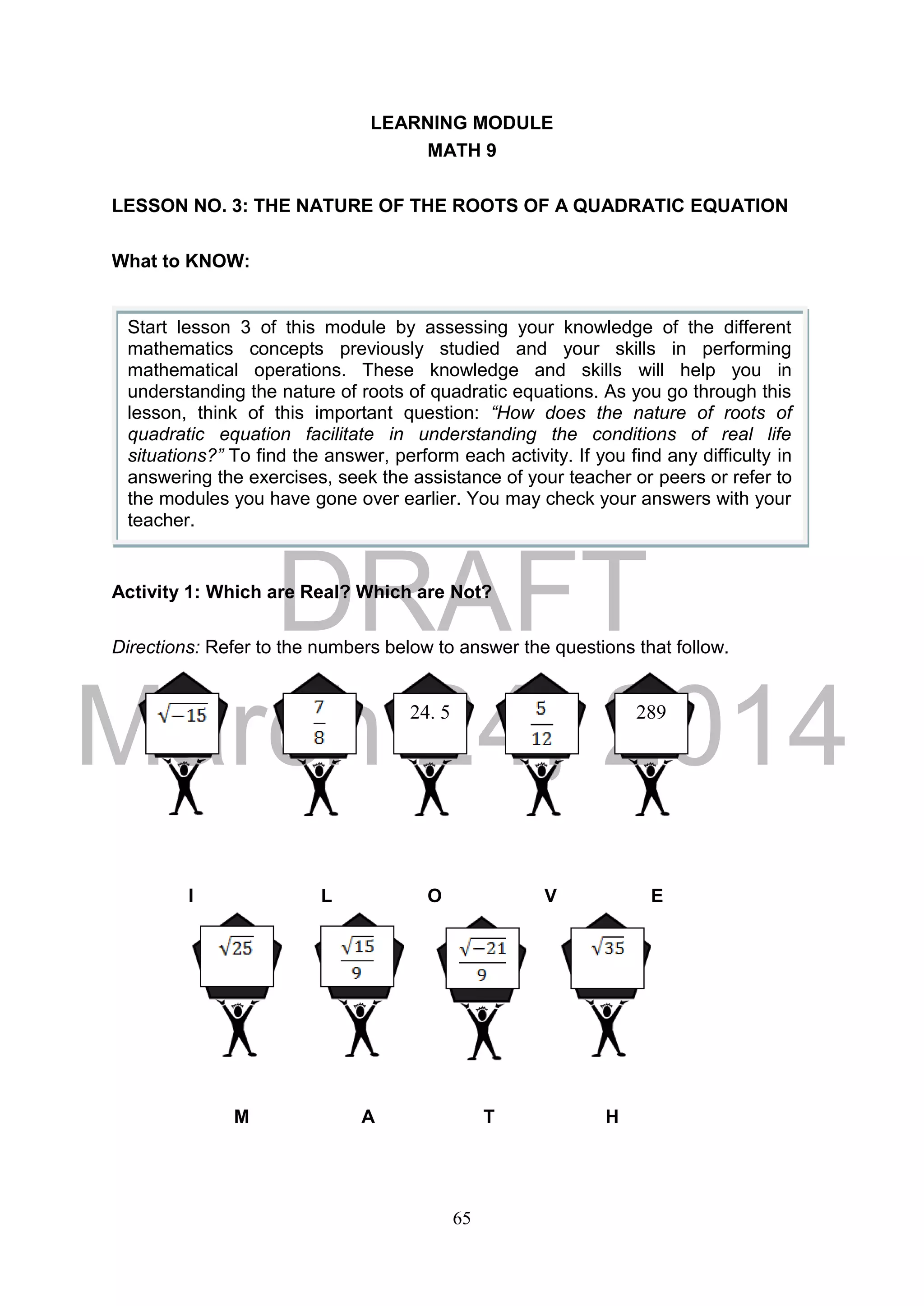 DRAFT
March 24, 2014
65
LEARNING MODULE
MATH 9
LESSON NO. 3: THE NATURE OF THE ROOTS OF A QUADRATIC EQUATION
What to KNOW:
Activity 1: Which are Real? Which are Not?
Directions: Refer to the numbers below to answer the questions that follow.
I L O V E
M A T H
Start lesson 3 of this module by assessing your knowledge of the different
mathematics concepts previously studied and your skills in performing
mathematical operations. These knowledge and skills will help you in
understanding the nature of roots of quadratic equations. As you go through this
lesson, think of this important question: “How does the nature of roots of
quadratic equation facilitate in understanding the conditions of real life
situations?” To find the answer, perform each activity. If you find any difficulty in
answering the exercises, seek the assistance of your teacher or peers or refer to
the modules you have gone over earlier. You may check your answers with your
teacher.
24. 5 289
 