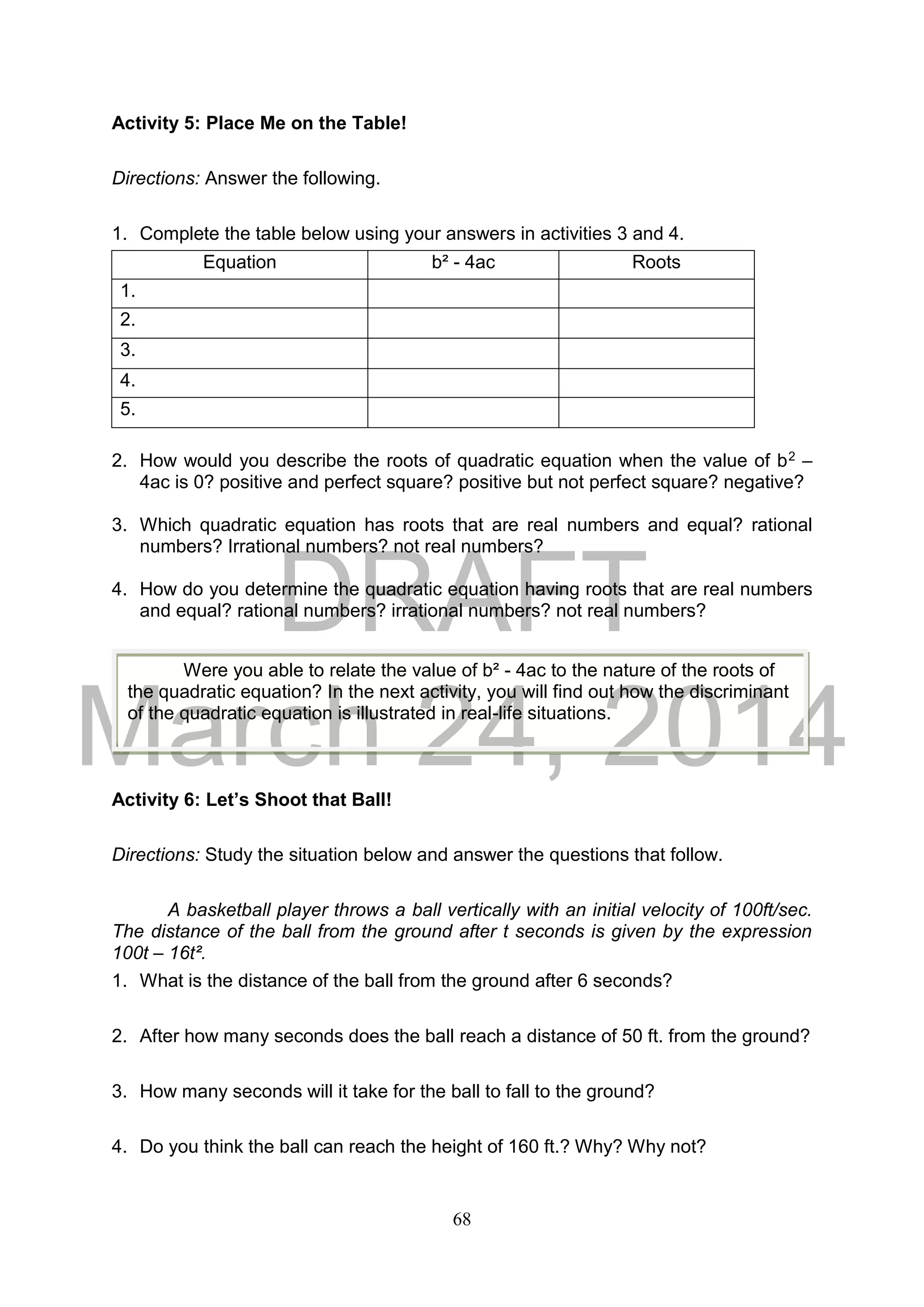 DRAFT
March 24, 2014
68
Activity 5: Place Me on the Table!
Directions: Answer the following.
1. Complete the table below using your answers in activities 3 and 4.
Equation b² - 4ac Roots
1.
2.
3.
4.
5.
2. How would you describe the roots of quadratic equation when the value of b2 –
4ac is 0? positive and perfect square? positive but not perfect square? negative?
3. Which quadratic equation has roots that are real numbers and equal? rational
numbers? Irrational numbers? not real numbers?
4. How do you determine the quadratic equation having roots that are real numbers
and equal? rational numbers? irrational numbers? not real numbers?
Activity 6: Let’s Shoot that Ball!
Directions: Study the situation below and answer the questions that follow.
A basketball player throws a ball vertically with an initial velocity of 100ft/sec.
The distance of the ball from the ground after t seconds is given by the expression
100t – 16t².
1. What is the distance of the ball from the ground after 6 seconds?
2. After how many seconds does the ball reach a distance of 50 ft. from the ground?
3. How many seconds will it take for the ball to fall to the ground?
4. Do you think the ball can reach the height of 160 ft.? Why? Why not?
Were you able to relate the value of b² - 4ac to the nature of the roots of
the quadratic equation? In the next activity, you will find out how the discriminant
of the quadratic equation is illustrated in real-life situations.
 