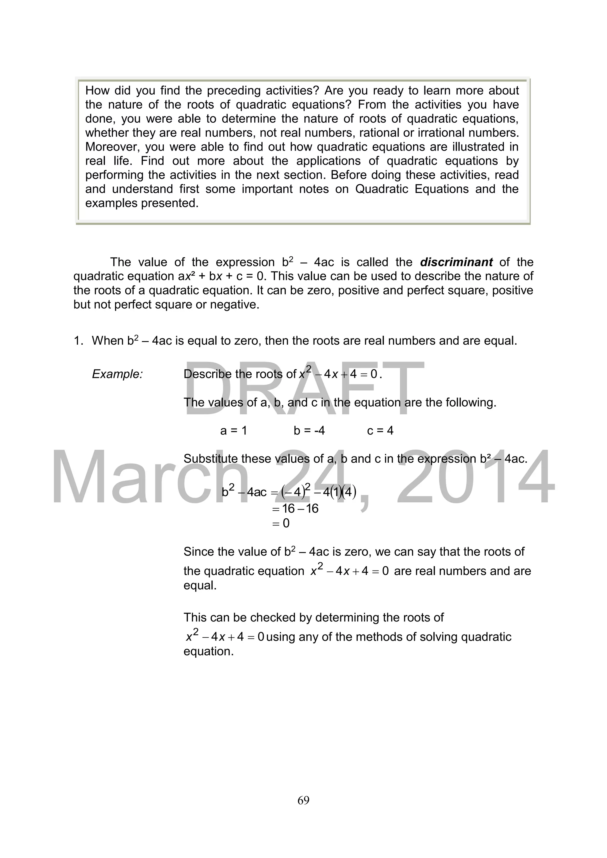 DRAFT
March 24, 2014
69
The value of the expression b2 – 4ac is called the discriminant of the
quadratic equation ax² + bx + c = 0. This value can be used to describe the nature of
the roots of a quadratic equation. It can be zero, positive and perfect square, positive
but not perfect square or negative.
1. When b2 – 4ac is equal to zero, then the roots are real numbers and are equal.
Example: Describe the roots of 0442
 xx .
The values of a, b, and c in the equation are the following.
a = 1 b = -4 c = 4
Substitute these values of a, b and c in the expression b² – 4ac.
    4144ac4b 22

1616 
0
Since the value of b2 – 4ac is zero, we can say that the roots of
the quadratic equation 0442
 xx are real numbers and are
equal.
This can be checked by determining the roots of
0442
 xx using any of the methods of solving quadratic
equation.
How did you find the preceding activities? Are you ready to learn more about
the nature of the roots of quadratic equations? From the activities you have
done, you were able to determine the nature of roots of quadratic equations,
whether they are real numbers, not real numbers, rational or irrational numbers.
Moreover, you were able to find out how quadratic equations are illustrated in
real life. Find out more about the applications of quadratic equations by
performing the activities in the next section. Before doing these activities, read
and understand first some important notes on Quadratic Equations and the
examples presented.
 