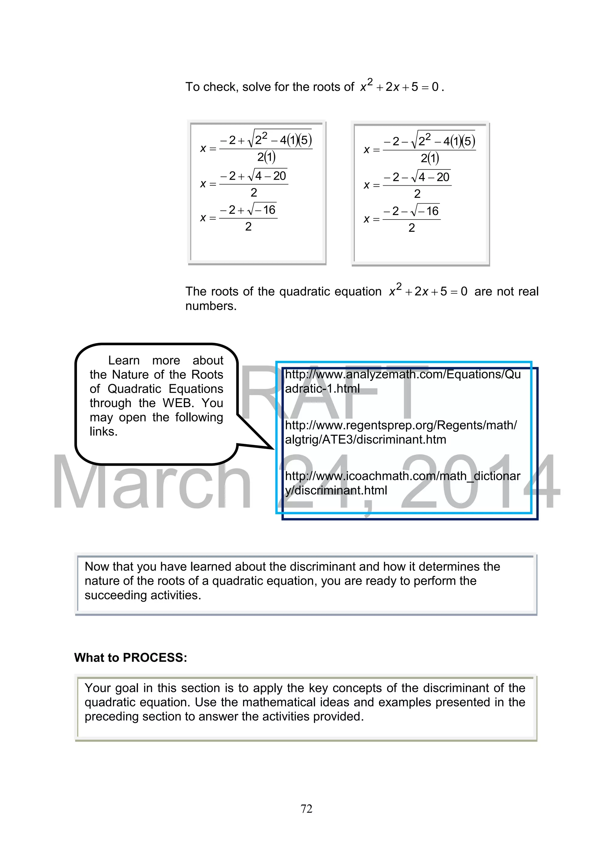 DRAFT
March 24, 2014
72
To check, solve for the roots of 0522
 xx .
The roots of the quadratic equation 0522
 xx are not real
numbers.
What to PROCESS:
  
 12
51422 2

x
2
2042 
x
2
162 
x
  
 12
51422 2

x
2
2042 
x
2
162 
x
Now that you have learned about the discriminant and how it determines the
nature of the roots of a quadratic equation, you are ready to perform the
succeeding activities.
Your goal in this section is to apply the key concepts of the discriminant of the
quadratic equation. Use the mathematical ideas and examples presented in the
preceding section to answer the activities provided.
Learn more about
the Nature of the Roots
of Quadratic Equations
through the WEB. You
may open the following
links.
http://www.analyzemath.com/Equations/Qu
adratic-1.html
http://www.regentsprep.org/Regents/math/
algtrig/ATE3/discriminant.htm
http://www.icoachmath.com/math_dictionar
y/discriminant.html
 