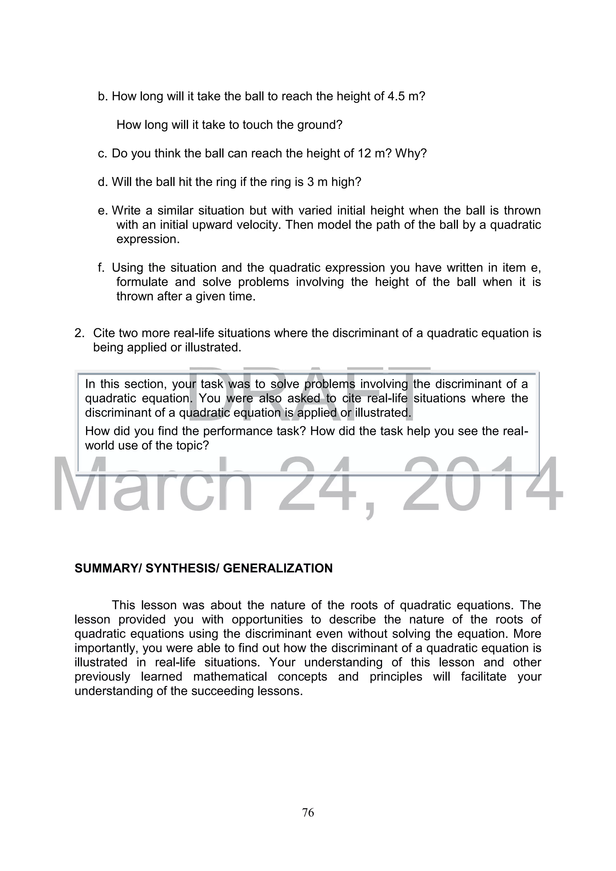 DRAFT
March 24, 2014
76
b. How long will it take the ball to reach the height of 4.5 m?
How long will it take to touch the ground?
c. Do you think the ball can reach the height of 12 m? Why?
d. Will the ball hit the ring if the ring is 3 m high?
e. Write a similar situation but with varied initial height when the ball is thrown
with an initial upward velocity. Then model the path of the ball by a quadratic
expression.
f. Using the situation and the quadratic expression you have written in item e,
formulate and solve problems involving the height of the ball when it is
thrown after a given time.
2. Cite two more real-life situations where the discriminant of a quadratic equation is
being applied or illustrated.
SUMMARY/ SYNTHESIS/ GENERALIZATION
This lesson was about the nature of the roots of quadratic equations. The
lesson provided you with opportunities to describe the nature of the roots of
quadratic equations using the discriminant even without solving the equation. More
importantly, you were able to find out how the discriminant of a quadratic equation is
illustrated in real-life situations. Your understanding of this lesson and other
previously learned mathematical concepts and principles will facilitate your
understanding of the succeeding lessons.
In this section, your task was to solve problems involving the discriminant of a
quadratic equation. You were also asked to cite real-life situations where the
discriminant of a quadratic equation is applied or illustrated.
How did you find the performance task? How did the task help you see the real-
world use of the topic?
 