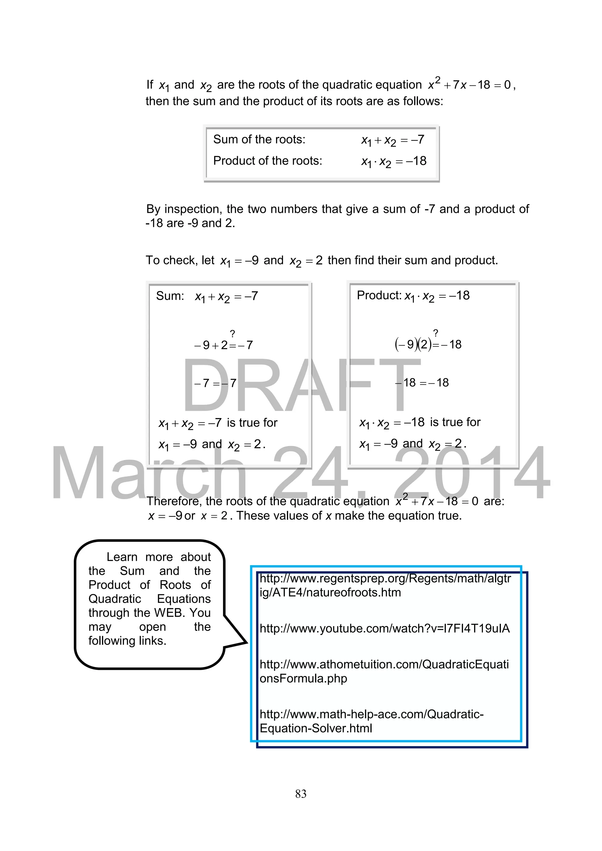 DRAFT
March 24, 2014
83
If 1x and 2x are the roots of the quadratic equation 01872
 xx ,
then the sum and the product of its roots are as follows:
By inspection, the two numbers that give a sum of -7 and a product of
-18 are -9 and 2.
To check, let 91 x and 22 x then find their sum and product.
Therefore, the roots of the quadratic equation 01872
 xx are:
9x or 2x . These values of x make the equation true.
Sum of the roots: 721  xx
Product of the roots: 1821  xx
Sum: 721  xx
729
?

77 
721  xx is true for
91 x and 22 x .
Product: 1821  xx
   1829
?

1818 
1821  xx is true for
91 x and 22 x .
Learn more about
the Sum and the
Product of Roots of
Quadratic Equations
through the WEB. You
may open the
following links.
http://www.regentsprep.org/Regents/math/algtr
ig/ATE4/natureofroots.htm
http://www.youtube.com/watch?v=l7FI4T19uIA
http://www.athometuition.com/QuadraticEquati
onsFormula.php
http://www.math-help-ace.com/Quadratic-
Equation-Solver.html
 
