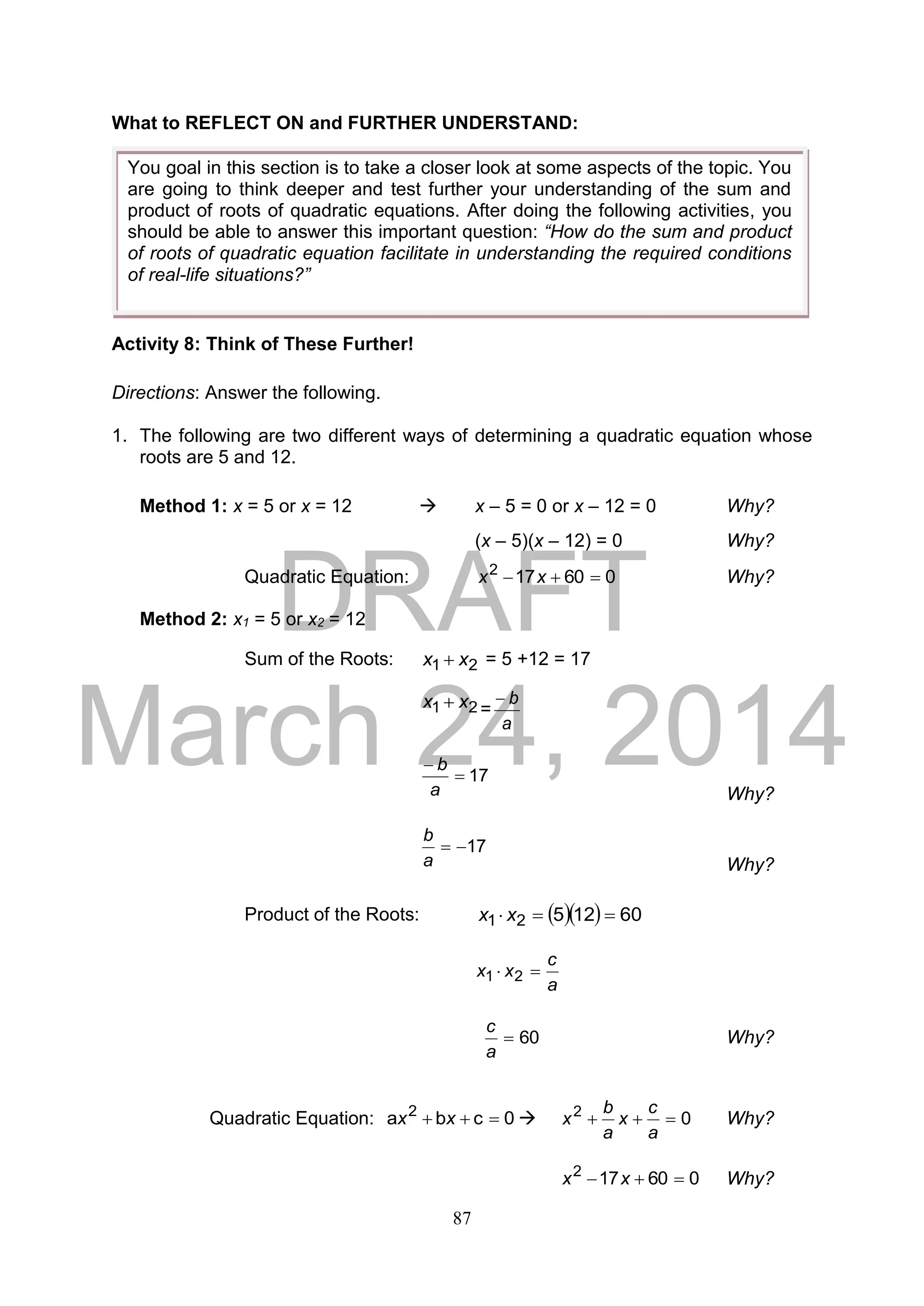 DRAFT
March 24, 2014
87
What to REFLECT ON and FURTHER UNDERSTAND:
Activity 8: Think of These Further!
Directions: Answer the following.
1. The following are two different ways of determining a quadratic equation whose
roots are 5 and 12.
Method 1: x = 5 or x = 12  x – 5 = 0 or x – 12 = 0 Why?
(x – 5)(x – 12) = 0 Why?
Quadratic Equation: 060172
 xx Why?
Method 2: x1 = 5 or x2 = 12
Sum of the Roots: 21 xx  = 5 +12 = 17
21 xx  =
a
b
17

a
b
Why?
17
a
b
Why?
Product of the Roots:    6012521  xx
a
c
xx  21
60
a
c
Why?
Quadratic Equation: 0cba 2
 xx  02

a
c
x
a
b
x Why?
060172
 xx Why?
You goal in this section is to take a closer look at some aspects of the topic. You
are going to think deeper and test further your understanding of the sum and
product of roots of quadratic equations. After doing the following activities, you
should be able to answer this important question: “How do the sum and product
of roots of quadratic equation facilitate in understanding the required conditions
of real-life situations?”
 