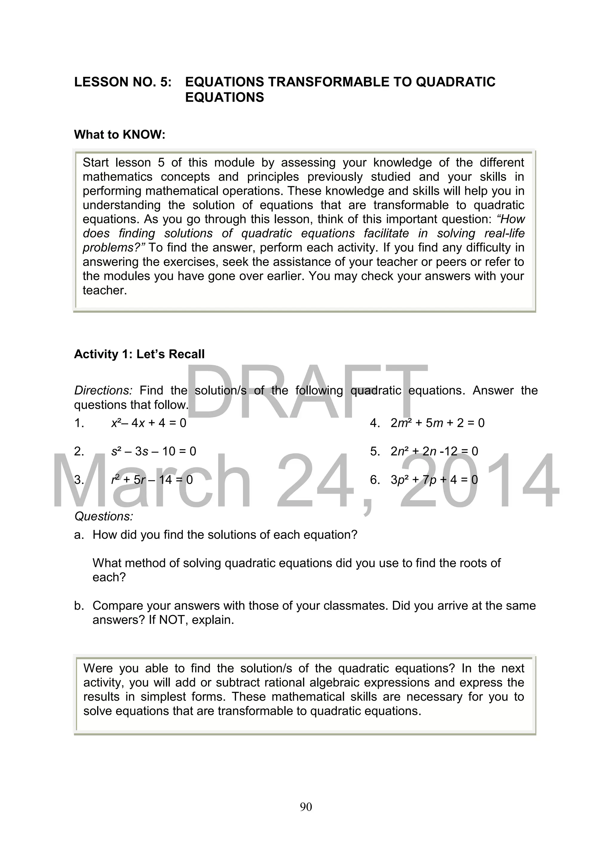 DRAFT
March 24, 2014
90
LESSON NO. 5: EQUATIONS TRANSFORMABLE TO QUADRATIC
EQUATIONS
What to KNOW:
Activity 1: Let’s Recall
Directions: Find the solution/s of the following quadratic equations. Answer the
questions that follow.
1. x²– 4x + 4 = 0 4. 2m² + 5m + 2 = 0
2. s² – 3s – 10 = 0 5. 2n² + 2n -12 = 0
3. r2 + 5r – 14 = 0 6. 3p² + 7p + 4 = 0
Questions:
a. How did you find the solutions of each equation?
What method of solving quadratic equations did you use to find the roots of
each?
b. Compare your answers with those of your classmates. Did you arrive at the same
answers? If NOT, explain.
Start lesson 5 of this module by assessing your knowledge of the different
mathematics concepts and principles previously studied and your skills in
performing mathematical operations. These knowledge and skills will help you in
understanding the solution of equations that are transformable to quadratic
equations. As you go through this lesson, think of this important question: “How
does finding solutions of quadratic equations facilitate in solving real-life
problems?” To find the answer, perform each activity. If you find any difficulty in
answering the exercises, seek the assistance of your teacher or peers or refer to
the modules you have gone over earlier. You may check your answers with your
teacher.
Were you able to find the solution/s of the quadratic equations? In the next
activity, you will add or subtract rational algebraic expressions and express the
results in simplest forms. These mathematical skills are necessary for you to
solve equations that are transformable to quadratic equations.
 