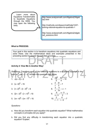 DRAFT
March 24, 2014
97
What to PROCESS:
Activity 4: View Me In Another Way!
Directions: Transform each of the following equations to a quadratic equation in the
form 0cba 2
 xx . Answer the questions that follow.
1.   25 xx 6. 10
4
5
5
2 2

xx
2.   156 2
s 7. 7
2
32

t
t
3.     932 22
 tt 8. 1
2
43
 x
xx
4.     10432 22
 rr 9. 3
2
5
5
6




s
s
5.     1574 22
 mm 10. 7
5
4
1
2



 rr
Questions:
a. How did you transform each equation into quadratic equation? What mathematics
concepts or principles did you apply?
b. Did you find any difficulty in transforming each equation into a quadratic
equation? Explain.
Learn more about
Equations Transformable
to Quadratic Equations
through the WEB. You
may open the following
links.
http://www.analyzemath.com/Algebra2/Algeb
ra2.html
http://mathvids.com/lesson/mathhelp/1437-
solving-rational-equation-to-quadratic-1
http://www.analyzemath.com/Algebra2/algeb
ra2_solutions.html
Your goal in this section is to transform equations into quadratic equations and
solve these. Use the mathematical ideas and examples presented in the
preceding section to answer the activities provided.
 