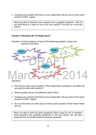 DRAFT
March 24, 2014
98
c. Compare your answers with those of your classmates. Did you arrive at the same
answer? If NOT, explain.
Activity 5: What Must Be The Right Value?
Directions: Find the solution/s of each of the following equations. Answer the
questions that follow.
Questions:
a. How did you solve each equation? What mathematics concepts or principles did
you apply to solve each equation?
b. Which equation did you find difficult to solve? Why?
c. Compare your answers with those of your classmates. Did you arrive at the same
answers? If NOT, explain.
d. Do you think there are other ways of solving each equation? Show these if there
are any.
Were you able to solve the given equations? Was it easy for you to transform
those equations into quadratic equations? In the next activity, you will solve
equations that are transformable to quadratic equations.
Eq.1
Eq.3
Eq.2
Were you able to transform each equation into a quadratic equation? Why do
you think there is a need for you to do such activity? Find this out in the next
activity.
1
6
4
3
1

x
x
    1531 22
 xx
  2110 xx
 