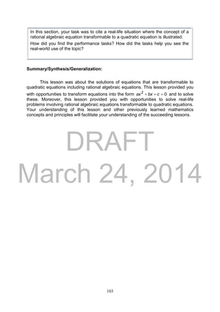 DRAFT
March 24, 2014
103
Summary/Synthesis/Generalization:
This lesson was about the solutions of equations that are transformable to
quadratic equations including rational algebraic equations. This lesson provided you
with opportunities to transform equations into the form 02
 cbxax and to solve
these. Moreover, this lesson provided you with opportunities to solve real-life
problems involving rational algebraic equations transformable to quadratic equations.
Your understanding of this lesson and other previously learned mathematics
concepts and principles will facilitate your understanding of the succeeding lessons.
In this section, your task was to cite a real-life situation where the concept of a
rational algebraic equation transformable to a quadratic equation is illustrated.
How did you find the performance tasks? How did the tasks help you see the
real-world use of the topic?
 