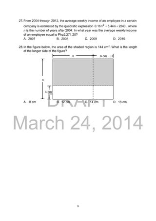 DRAFT
March 24, 2014
8
27.From 2004 through 2012, the average weekly income of an employee in a certain
company is estimated by the quadratic expression 224044.516.0 2
 nn , where
n is the number of years after 2004. In what year was the average weekly income
of an employee equal to Php2,271.20?
A. 2007 B. 2008 C. 2009 D. 2010
28.In the figure below, the area of the shaded region is 144 cm2. What is the length
of the longer side of the figure?
A. 8 cm B. 12 cm C. 14 cm D. 18 cm
6 cm
4 cm
s
s
 