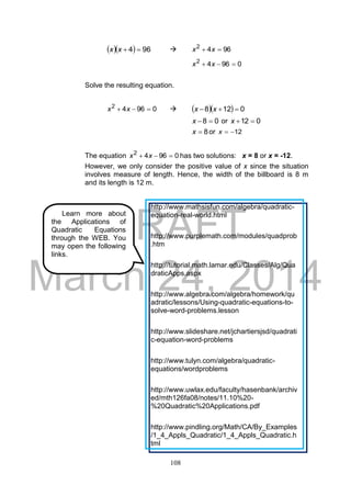 DRAFT
March 24, 2014
108
   964 xx  9642
 xx
09642
 xx
Solve the resulting equation.
09642
 xx     0128  xx
08 x or 012 x
8x or 12x
The equation 09642
 xx has two solutions: x = 8 or x = -12.
However, we only consider the positive value of x since the situation
involves measure of length. Hence, the width of the billboard is 8 m
and its length is 12 m.
Learn more about
the Applications of
Quadratic Equations
through the WEB. You
may open the following
links.
http://www.mathsisfun.com/algebra/quadratic-
equation-real-world.html
http://www.purplemath.com/modules/quadprob
.htm
http://tutorial.math.lamar.edu/Classes/Alg/Qua
draticApps.aspx
http://www.algebra.com/algebra/homework/qu
adratic/lessons/Using-quadratic-equations-to-
solve-word-problems.lesson
http://www.slideshare.net/jchartiersjsd/quadrati
c-equation-word-problems
http://www.tulyn.com/algebra/quadratic-
equations/wordproblems
http://www.uwlax.edu/faculty/hasenbank/archiv
ed/mth126fa08/notes/11.10%20-
%20Quadratic%20Applications.pdf
http://www.pindling.org/Math/CA/By_Examples
/1_4_Appls_Quadratic/1_4_Appls_Quadratic.h
tml
 