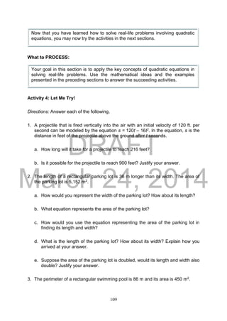 DRAFT
March 24, 2014
109
What to PROCESS:
Activity 4: Let Me Try!
Directions: Answer each of the following.
1. A projectile that is fired vertically into the air with an initial velocity of 120 ft. per
second can be modeled by the equation s = 120t – 16t2. In the equation, s is the
distance in feet of the projectile above the ground after t seconds.
a. How long will it take for a projectile to reach 216 feet?
b. Is it possible for the projectile to reach 900 feet? Justify your answer.
2. The length of a rectangular parking lot is 36 m longer than its width. The area of
the parking lot is 5,152 m2.
a. How would you represent the width of the parking lot? How about its length?
b. What equation represents the area of the parking lot?
c. How would you use the equation representing the area of the parking lot in
finding its length and width?
d. What is the length of the parking lot? How about its width? Explain how you
arrived at your answer.
e. Suppose the area of the parking lot is doubled, would its length and width also
double? Justify your answer.
3. The perimeter of a rectangular swimming pool is 86 m and its area is 450 m2.
Now that you have learned how to solve real-life problems involving quadratic
equations, you may now try the activities in the next sections.
Your goal in this section is to apply the key concepts of quadratic equations in
solving real-life problems. Use the mathematical ideas and the examples
presented in the preceding sections to answer the succeeding activities.
 