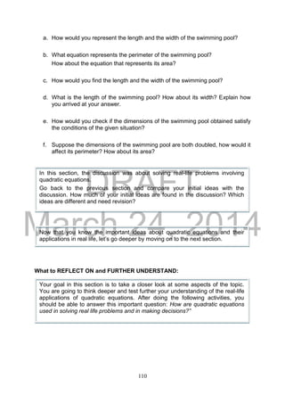 DRAFT
March 24, 2014
110
a. How would you represent the length and the width of the swimming pool?
b. What equation represents the perimeter of the swimming pool?
How about the equation that represents its area?
c. How would you find the length and the width of the swimming pool?
d. What is the length of the swimming pool? How about its width? Explain how
you arrived at your answer.
e. How would you check if the dimensions of the swimming pool obtained satisfy
the conditions of the given situation?
f. Suppose the dimensions of the swimming pool are both doubled, how would it
affect its perimeter? How about its area?
What to REFLECT ON and FURTHER UNDERSTAND:
In this section, the discussion was about solving real-life problems involving
quadratic equations.
Go back to the previous section and compare your initial ideas with the
discussion. How much of your initial ideas are found in the discussion? Which
ideas are different and need revision?
Now that you know the important ideas about quadratic equations and their
applications in real life, let’s go deeper by moving on to the next section.
Your goal in this section is to take a closer look at some aspects of the topic.
You are going to think deeper and test further your understanding of the real-life
applications of quadratic equations. After doing the following activities, you
should be able to answer this important question: How are quadratic equations
used in solving real life problems and in making decisions?”
 