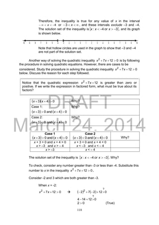 DRAFT
March 24, 2014
118
Therefore, the inequality is true for any value of x in the interval
4 x or  x3 , and these intervals exclude –3 and –4.
The solution set of the inequality is 3or4:  xxx , and its graph
is shown below.
Note that hollow circles are used in the graph to show that –3 and –4
are not part of the solution set.
Another way of solving the quadratic inequality 01272
 xx is by following
the procedure in solving quadratic equations. However, there are cases to be
considered. Study the procedure in solving the quadratic inequality 01272
 xx
below. Discuss the reason for each step followed.
   043  xx Why?
Case 1:
    04and03  xx
Why?
Case 2:
    04and03  xx
Why?
The solution set of the inequality is  3or4:  xxx . Why?
To check, consider any number greater than -3 or less than -4. Substitute this
number to x in the inequality 01272
 xx .
Consider -2 and 3 which are both greater than -3.
When x = -2:
01272
 xx      012272
?
2

012144
?

02  (True)
Case 1
    04and03  xx
Case 2
    04and03  xx Why?
x + 3 > 0 and x + 4 > 0
x > –3 and x > – 4
x + 3 < 0 and x + 4 < 0
x < –3 and x < – 4
x > –3 x < – 4
Notice that the quadratic expression 1272
 xx is greater than zero or
positive. If we write the expression in factored form, what must be true about its
factors?
 