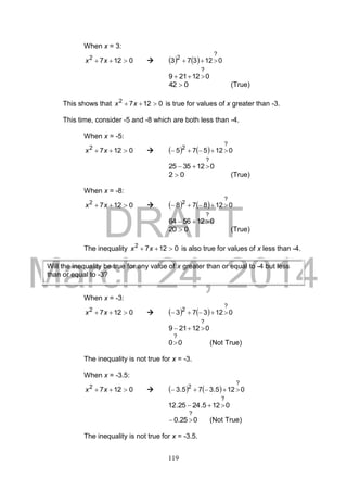 DRAFT
March 24, 2014
119
When x = 3:
01272
 xx      012373
?
2

012219
?

042  (True)
This shows that 01272
 xx is true for values of x greater than -3.
This time, consider -5 and -8 which are both less than -4.
When x = -5:
01272
 xx      012575
?
2

0123525
?

02  (True)
When x = -8:
01272
 xx      012878
?
2

0125664
?

020  (True)
The inequality 01272
 xx is also true for values of x less than -4.
When x = -3:
01272
 xx      012373
?
2

012219
?

00
?
 (Not True)
The inequality is not true for x = -3.
When x = -3.5:
01272
 xx      0125.375.3
?
2

0125.2425.12
?

025.0
?
 (Not True)
The inequality is not true for x = -3.5.
Will the inequality be true for any value of x greater than or equal to -4 but less
than or equal to -3?
 