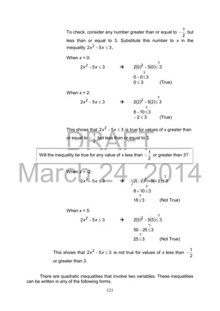 DRAFT
March 24, 2014
121
To check, consider any number greater than or equal to
2
1
 but
less than or equal to 3. Substitute this number to x in the
inequality 352 2
 xx .
When x = 0:
352 2
 xx     
?
2
30502 
300
?

30  (True)
When x = 2:
352 2
 xx     
?
2
32522 
3108
?

32  (True)
This shows that 352 2
 xx is true for values of x greater than
or equal to
2
1
 but less than or equal to 3.
When x = -2:
352 2
 xx     
?
2
32522 
3108
?

318
?
 (Not True)
When x = 5:
352 2
 xx     
?
2
35552 
32550
?

325
?
 (Not True)
This shows that 352 2
 xx is not true for values of x less than
2
1

or greater than 3.
There are quadratic inequalities that involve two variables. These inequalities
can be written in any of the following forms.
Will the inequality be true for any value of x less than
2
1
 or greater than 3?
 