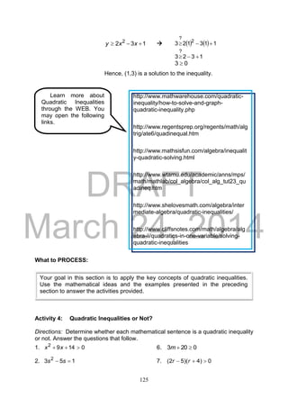 DRAFT
March 24, 2014
125
132 2
 xxy      113123 2
?

1323
?

03 
Hence, (1,3) is a solution to the inequality.
What to PROCESS:
Activity 4: Quadratic Inequalities or Not?
Directions: Determine whether each mathematical sentence is a quadratic inequality
or not. Answer the questions that follow.
1. 01492
 xx 6. 0203 m
2. 153 2
 ss 7. 0)4)(52(  rr
Your goal in this section is to apply the key concepts of quadratic inequalities.
Use the mathematical ideas and the examples presented in the preceding
section to answer the activities provided.
Learn more about
Quadratic Inequalities
through the WEB. You
may open the following
links.
http://www.mathwarehouse.com/quadratic-
inequality/how-to-solve-and-graph-
quadratic-inequality.php
http://www.regentsprep.org/regents/math/alg
trig/ate6/quadinequal.htm
http://www.mathsisfun.com/algebra/inequalit
y-quadratic-solving.html
http://www.wtamu.edu/academic/anns/mps/
math/mathlab/col_algebra/col_alg_tut23_qu
adineq.htm
http://www.shelovesmath.com/algebra/inter
mediate-algebra/quadratic-inequalities/
http://www.cliffsnotes.com/math/algebra/alg
ebra-ii/quadratics-in-one-variable/solving-
quadratic-inequalities
 