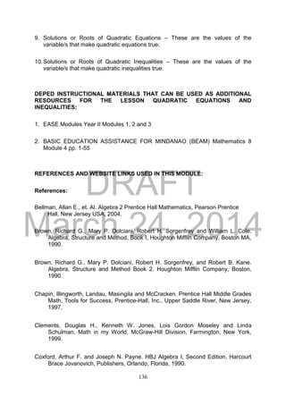 DRAFT
March 24, 2014
136
9. Solutions or Roots of Quadratic Equations – These are the values of the
variable/s that make quadratic equations true.
10.Solutions or Roots of Quadratic Inequalities – These are the values of the
variable/s that make quadratic inequalities true.
DEPED INSTRUCTIONAL MATERIALS THAT CAN BE USED AS ADDITIONAL
RESOURCES FOR THE LESSON QUADRATIC EQUATIONS AND
INEQUALITIES:
1. EASE Modules Year II Modules 1, 2 and 3
2. BASIC EDUCATION ASSISTANCE FOR MINDANAO (BEAM) Mathematics 8
Module 4 pp. 1-55
REFERENCES AND WEBSITE LINKS USED IN THIS MODULE:
References:
Bellman, Allan E., et. Al. Algebra 2 Prentice Hall Mathematics, Pearson Prentice
Hall, New Jersey USA, 2004.
Brown, Richard G., Mary P. Dolciani, Robert H. Sorgenfrey and William L. Cole.
Algebra, Structure and Method, Book I, Houghton Mifflin Company, Boston MA,
1990.
Brown, Richard G., Mary P. Dolciani, Robert H. Sorgenfrey, and Robert B. Kane.
Algebra, Structure and Method Book 2. Houghton Mifflin Company, Boston,
1990.
Chapin, Illingworth, Landau, Masingila and McCracken. Prentice Hall Middle Grades
Math, Tools for Success, Prentice-Hall, Inc., Upper Saddle River, New Jersey,
1997.
Clements, Douglas H., Kenneth W. Jones, Lois Gordon Moseley and Linda
Schulman. Math in my World, McGraw-Hill Division, Farmington, New York,
1999.
Coxford, Arthur F. and Joseph N. Payne. HBJ Algebra I, Second Edition, Harcourt
Brace Jovanovich, Publishers, Orlando, Florida, 1990.
 