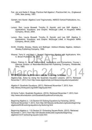 DRAFT
March 24, 2014
137
Fair, Jan and Sadie C. Bragg. Prentice Hall Algebra I, Prentice-Hall, Inc., Englewood
Cliffs, New Jersey, 1991.
Gantert, Ann Xavier. Algebra 2 and Trigonometry. AMSCO School Publications, Inc.,
2009.
Larson, Ron, Laurie Boswell, Timothy D. Kanold, and Lee Stiff. Algebra 1,
Applications, Equations, and Graphs. McDougal Littell, A Houghton Mifflin
Company, Illinois, 2004.
Larson, Ron, Laurie Boswell, Timothy D. Kanold, and Lee Stiff. Algebra 2,
Applications, Equations, and Graphs. McDougal Littell, A Houghton Mifflin
Company, Illinois, 2008.
Smith, Charles, Dossey, Keedy and Bettinger. Addison-Wesley Algebra, Addison-
Wesley Publishing Company, 1992.
Wesner, Terry H. and Harry L. Nustad. Elementary Algebra with Applications. Wm.
C. Brown Publishers. IA, USA.
Wilson, Patricia S., et. al. Mathematics, Applications and Connections, Course I,
Glencoe Division of Macmillan/McGraw-Hill Publishing Company, Westerville,
Ohio, 1993.
WEBSITE Links as References and for Learning Activities:
Algebra.help. Solve by Using the Quadratic Equation Lessons. (2011). Retrieved
November 7, 2013, from http://www.algebrahelp.com/lessons/equations/quadratic/
Algebra II: Quadratic Equations. (2011). Retrieved November 7, 2013, from
http://library.thinkquest.org/20991/alg2/quad.html
At Home Tuition. Quadratic Equations. (2010). Retrieved November 7, 2013, from
http://www.athometuition.com/QuadraticEquationsFormula.php
Beginning Algebra (v. 1.0) Section 6.6 Solving Equations by Factoring. (2012).
Retrieved November 7, 2013, from http://2012books.lardbucket.org/books/beginning-
algebra/s09-06-solving-equations-by-factoring.html
Beginning Algebra (v. 1.0) Section 9.1 Extracting Square Roots. (2012). Retrieved
November 7, 2013, from http://2012books.lardbucket.org/books/beginning-
algebra/s12-01-extracting-square-roots.html
 
