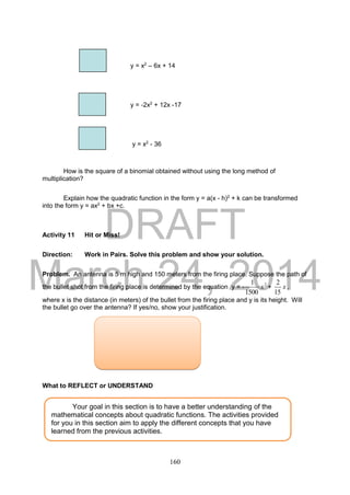 DRAFT
March 24, 2014
160
y = x2
– 6x + 14
y = -2x2
+ 12x -17
y = x2
- 36
How is the square of a binomial obtained without using the long method of
multiplication?
Explain how the quadratic function in the form y = a(x - h)2
+ k can be transformed
into the form y = ax2
+ bx +c.
Activity 11 Hit or Miss!
Direction: Work in Pairs. Solve this problem and show your solution.
Problem. An antenna is 5 m high and 150 meters from the firing place. Suppose the path of
the bullet shot from the firing place is determined by the equation y = - 2
1500
1
x + x
15
2
,
where x is the distance (in meters) of the bullet from the firing place and y is its height. Will
the bullet go over the antenna? If yes/no, show your justification.
What to REFLECT or UNDERSTAND
Your goal in this section is to have a better understanding of the
mathematical concepts about quadratic functions. The activities provided
for you in this section aim to apply the different concepts that you have
learned from the previous activities.
 