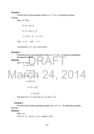 DRAFT
March 24, 2014
183
Example 1.
Find the zeros of the quadratic function y = x2
– 3x + 2 by factoring method.
Solution:
Set y = 0. Thus,
0 = x2
– 3x + 2
0 = ( x – 2) ( x – 1)
x – 2 = 0 or x – 1 = 0
Then x = 2 and x = 1
The zeros of y = x2
– 3x + 2 are 2 and 1.
Example 2.
Find the zeros of the quadratic function y = x2 + 4x – 2 using the completing
the square method.
Solution:
Set y = 0. Thus,
x2
+ 4x – 2 = 0
x2
+ 4x = 2
x2
+ 4x + 4 = 2 + 4
(x +2)2
= 6
x + 2 = + 6
x = -2 + 6
The zeros of y = x2
+ 4x -2 are -2 + 6 and -2 - 6 .
Example 3.
Find the zeros of the quadratic function f(x) = x2 + x – 12 using the quadratic
formula.
Solution:
Set y = 0.
In 0 = x2 + x – 12, a = 1, b = 1 and c = -12.
 