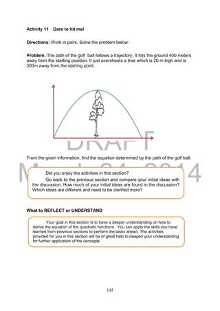 DRAFT
March 24, 2014
195
Activity 11 Dare to hit me!
Directions: Work in pairs. Solve the problem below:
Problem. The path of the golf ball follows a trajectory. It hits the ground 400 meters
away from the starting position. It just overshoots a tree which is 20 m high and is
300m away from the starting point.
From the given information, find the equation determined by the path of the golf ball.
What to REFLECT or UNDERSTAND
Your goal in this section is to have a deeper understanding on how to
derive the equation of the quadratic functions. You can apply the skills you have
learned from previous sections to perform the tasks ahead. The activities
provided for you in this section will be of great help to deepen your understanding
for further application of the concepts.
Did you enjoy the activities in this section?
Go back to the previous section and compare your initial ideas with
the discussion. How much of your initial ideas are found in the discussion?
Which ideas are different and need to be clarified more?
 