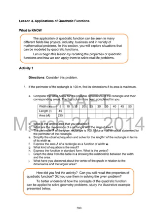 DRAFT
March 24, 2014
200
Lesson 4. Applications of Quadratic Functions
What to KNOW
Activity 1
Directions: Consider this problem.
1. If the perimeter of the rectangle is 100 m, find its dimensions if its area is maximum.
a. Complete the table below for the possible dimensions of the rectangle and their
corresponding areas. The first column has been completed for you.
b. What is the largest area that you obtained?
c. What are the dimensions of a rectangle with the largest area?
d. The perimeter P of the given rectangle is 100. Make a mathematical statement for
the perimeter of the rectangle.
e. Simplify the obtained equation and solve for the length l of the rectangle in terms
of its width w.
f. Express the area A of a rectangle as a function of width w.
g. What kind of equation is the result?
h. Express the function in standard form. What is the vertex?
i. Graph the data from the table in a showing the relationship between the width
and the area.
j. What have you observed about the vertex of the graph in relation to the
dimensions and the largest area?
Width (w) 5 10 15 20 25 30 35 40 45 50
Length (l) 45
Area (A) 225
The application of quadratic function can be seen in many
different fields like physics, industry, business and in variety of
mathematical problems. In this section, you will explore situations that
can be modeled by quadratic functions.
Let us begin this lesson by recalling the properties of quadratic
functions and how we can apply them to solve real life problems.
How did you find the activity? Can you still recall the properties of
quadratic function? Did you use them in solving the given problem?
To better understand how the concepts of the quadratic function
can be applied to solve geometry problems, study the illustrative example
presented below.
 