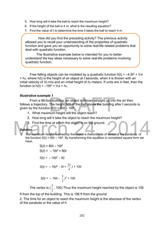 DRAFT
March 24, 2014
202
5. How long will it take the ball to reach the maximum height?
6. If the height of the ball is 4 m, what is the resulting equation?
7. Find the value of t to determine the time it takes the ball to reach 4 m .
Free falling objects can be modeled by a quadratic function h(t) = –4.9t2 + V0t
+ h0, where h(t) is the height of an object at t seconds, when it is thrown with an
initial velocity of V0 m/s and an initial height of h0 meters. If units are in feet, then the
function is h(t) = –16t2 + V0t + h0.
Illustrative example 1
From a 96-foot building, an object is thrown straight up into the air then
follows a trajectory. The height S(t) of the ball above the building after t seconds is
given by the function S(t) = 80t – 16t2.
1. What maximum height will the object reach?
2. How long will it take the object to reach the maximum height?
3. Find the time at which the object is on the ground.
Solution
1. The maximum height reached by the object is the ordinate of vertex of the parabola of
the function S(t) = 80t – 16t2
. By transforming this equation in completed square form we
have,
S(t) = 80t – 16t2
S(t) = – 16t2 + 80t
S(t) = – 16(t2
- 5t)
S(t) = – 16(t2
- 5t +
4
25
) + 100
S(t) = – 16(t -
2
5
)2
+ 100
The vertex is (
2
5
, 100) Thus the maximum height reached by the object is 100
ft from the top of the building. This is 196 ft from the ground.
2. The time for an object to reach the maximum height is the abscissa of the vertex
of the parabola or the value of h.
How did you find the preceding activity? The previous activity
allowed you to recall your understanding of the properties of quadratic
function and gave you an opportunity to solve real-life related problems that
deal with quadratic function
The illustrative example below is intended for you to better
understand the key ideas necessary to solve real-life problems involving
quadratic function.
 
