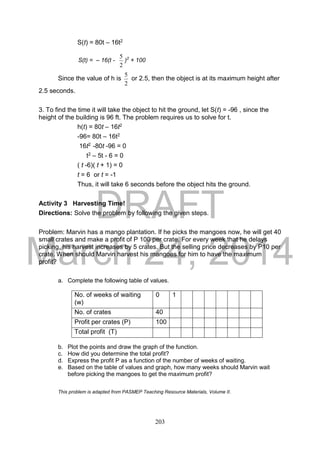 DRAFT
March 24, 2014
203
S(t) = 80t – 16t2
S(t) = – 16(t -
2
5
)2
+ 100
Since the value of h is
2
5
or 2.5, then the object is at its maximum height after
2.5 seconds.
3. To find the time it will take the object to hit the ground, let S(t) = -96 , since the
height of the building is 96 ft. The problem requires us to solve for t.
h(t) = 80t – 16t2
-96= 80t – 16t2
16t2 -80t -96 = 0
t2 – 5t - 6 = 0
( t -6)( t + 1) = 0
t = 6 or t = -1
Thus, it will take 6 seconds before the object hits the ground.
Activity 3 Harvesting Time!
Directions: Solve the problem by following the given steps.
Problem: Marvin has a mango plantation. If he picks the mangoes now, he will get 40
small crates and make a profit of P 100 per crate. For every week that he delays
picking, his harvest increases by 5 crates. But the selling price decreases by P10 per
crate. When should Marvin harvest his mangoes for him to have the maximum
profit?
a. Complete the following table of values.
b. Plot the points and draw the graph of the function.
c. How did you determine the total profit?
d. Express the profit P as a function of the number of weeks of waiting.
e. Based on the table of values and graph, how many weeks should Marvin wait
before picking the mangoes to get the maximum profit?
This problem is adapted from PASMEP Teaching Resource Materials, Volume II.
No. of weeks of waiting
(w)
0 1
No. of crates 40
Profit per crates (P) 100
Total profit (T)
 