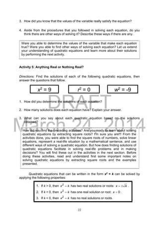 DRAFT
March 24, 2014
22
3. How did you know that the values of the variable really satisfy the equation?
4. Aside from the procedures that you followed in solving each equation, do you
think there are other ways of solving it? Describe these ways if there are any.
Activity 5: Anything Real or Nothing Real?
Directions: Find the solutions of each of the following quadratic equations, then
answer the questions that follow.
1. How did you determine the solutions of each equation?
2. How many solutions does each equation have? Explain your answer.
3. What can you say about each quadratic equation based on the solutions
obtained?
Quadratic equations that can be written in the form x2 = k can be solved by
applying the following properties:
How did you find the preceding activities? Are you ready to learn about solving
quadratic equations by extracting square roots? I’m sure you are!!! From the
activities done, you were able to find the square roots of numbers, solve linear
equations, represent a real-life situation by a mathematical sentence, and use
different ways of solving a quadratic equation. But how does finding solutions of
quadratic equations facilitate in solving real-life problems and in making
decisions? You will find these out in the activities in the next section. Before
doing these activities, read and understand first some important notes on
solving quadratic equations by extracting square roots and the examples
presented.
Were you able to determine the values of the variable that make each equation
true? Were you able to find other ways of solving each equation? Let us extend
your understanding of quadratic equations and learn more about their solutions
by performing the next activity.
x2
= 9 r2
= 0 w2
= -9
1. If k > 0, then kx 2
has two real solutions or roots: kx  .
2. If k = 0, then kx 2
has one real solution or root: 0x .
3. If k < 0, then kx 2
has no real solutions or roots.
 