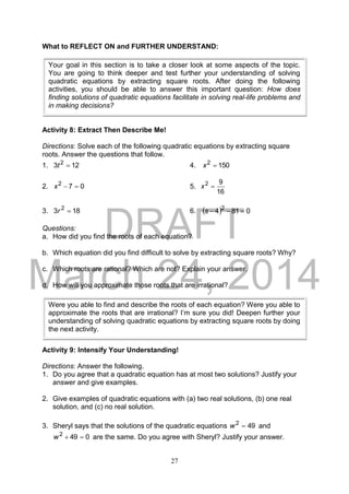 DRAFT
March 24, 2014
27
What to REFLECT ON and FURTHER UNDERSTAND:
Activity 8: Extract Then Describe Me!
Directions: Solve each of the following quadratic equations by extracting square
roots. Answer the questions that follow.
1. 123 2
t 4. 1502
x
2. 072
x 5.
16
92
x
3. 183 2
r 6.   0814 2
s
Questions:
a. How did you find the roots of each equation?
b. Which equation did you find difficult to solve by extracting square roots? Why?
c. Which roots are rational? Which are not? Explain your answer.
d. How will you approximate those roots that are irrational?
Activity 9: Intensify Your Understanding!
Directions: Answer the following.
1. Do you agree that a quadratic equation has at most two solutions? Justify your
answer and give examples.
2. Give examples of quadratic equations with (a) two real solutions, (b) one real
solution, and (c) no real solution.
3. Sheryl says that the solutions of the quadratic equations 492
w and
0492
w are the same. Do you agree with Sheryl? Justify your answer.
Your goal in this section is to take a closer look at some aspects of the topic.
You are going to think deeper and test further your understanding of solving
quadratic equations by extracting square roots. After doing the following
activities, you should be able to answer this important question: How does
finding solutions of quadratic equations facilitate in solving real-life problems and
in making decisions?
Were you able to find and describe the roots of each equation? Were you able to
approximate the roots that are irrational? I’m sure you did! Deepen further your
understanding of solving quadratic equations by extracting square roots by doing
the next activity.
 