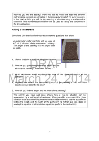 DRAFT
March 24, 2014
31
Activity 2: The Manhole
Directions: Use the situation below to answer the questions that follow.
1. Draw a diagram to illustrate the given situation.
2. How are you going to represent the length and the
width of the pathway? How about its area?
3. What expression would represent the area of the cemented portion of the
pathway?
4. Suppose the area of the cemented portion of the pathway is 19.5 m2. What
equation would describe its area?
5. How will you find the length and the width of the pathway?
How did you find the activity? Were you able to recall and apply the different
mathematics concepts or principles in factoring polynomials? I’m sure you were.
In the next activity, you will be representing a situation using a mathematical
sentence. This mathematical sentence will be used to satisfy the conditions of
the given situation.
A rectangular metal manhole with an area of
0.5 m2 is situated along a cemented pathway.
The length of the pathway is 8 m longer than
its width.
The activity you have just done shows how a real-life situation can be
represented by a mathematical sentence. Were you able to represent the given
situation by an equation? Do you now have an idea on how to use the equation in
finding the length and the width of the pathway? To further give you ideas in
solving the equation or other similar equations, perform the next activity.
 