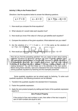 DRAFT
March 24, 2014
32
Activity 3: Why is the Product Zero?
Directions: Use the equations below to answer the following questions.
1. How would you compare the three equations?
2. What value(s) of x would make each equation true?
3. How would you know if the value of x that you got satisfies each equation?
4. Compare the solutions of the given equations. What statement can you make?
5. Are the solutions of x + 7 = 0 and x – 4 = 0 the same as the solutions of
(x + 7)(x – 4) = 0? Why?
6. How would you interpret the meaning of the equation (x + 7)(x – 4) = 0?
Some quadratic equations can be solved easily by factoring. To solve such
quadratic equations, the following procedure can be followed.
1. Transform the quadratic equation into standard form if necessary.
2. Factor the quadratic expression.
3. Apply the zero product property by setting each factor of the quadratic expression
equal to 0.
How did you find the preceding activities? Are you ready to learn about solving
quadratic equations by factoring? I’m sure you are!!! From the activities done,
you were able to find the factors of polynomials, represent a real-life situation by
a mathematical statement, and interpret zero product. But how does finding
solutions of quadratic equations facilitate in solving real-life problems and in
making decisions? You will find these out in the activities in the next section.
Before doing these activities, read and understand first some important notes on
solving quadratic equations by factoring and the examples presented.
x + 7 = 0 x – 4 = 0 (x + 7)(x – 4) = 0
Zero Product Property
If the product of two real numbers is zero, then either of the two is equal to
zero or both numbers are equal to zero.
 