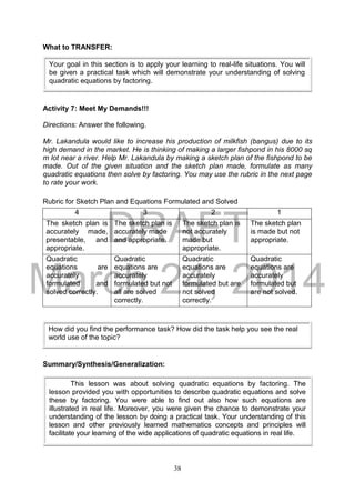 DRAFT
March 24, 2014
38
What to TRANSFER:
Activity 7: Meet My Demands!!!
Directions: Answer the following.
Mr. Lakandula would like to increase his production of milkfish (bangus) due to its
high demand in the market. He is thinking of making a larger fishpond in his 8000 sq
m lot near a river. Help Mr. Lakandula by making a sketch plan of the fishpond to be
made. Out of the given situation and the sketch plan made, formulate as many
quadratic equations then solve by factoring. You may use the rubric in the next page
to rate your work.
Rubric for Sketch Plan and Equations Formulated and Solved
4 3 2 1
The sketch plan is
accurately made,
presentable, and
appropriate.
The sketch plan is
accurately made
and appropriate.
The sketch plan is
not accurately
made but
appropriate.
The sketch plan
is made but not
appropriate.
Quadratic
equations are
accurately
formulated and
solved correctly.
Quadratic
equations are
accurately
formulated but not
all are solved
correctly.
Quadratic
equations are
accurately
formulated but are
not solved
correctly.
Quadratic
equations are
accurately
formulated but
are not solved.
Summary/Synthesis/Generalization:
Your goal in this section is to apply your learning to real-life situations. You will
be given a practical task which will demonstrate your understanding of solving
quadratic equations by factoring.
This lesson was about solving quadratic equations by factoring. The
lesson provided you with opportunities to describe quadratic equations and solve
these by factoring. You were able to find out also how such equations are
illustrated in real life. Moreover, you were given the chance to demonstrate your
understanding of the lesson by doing a practical task. Your understanding of this
lesson and other previously learned mathematics concepts and principles will
facilitate your learning of the wide applications of quadratic equations in real life.
How did you find the performance task? How did the task help you see the real
world use of the topic?
 