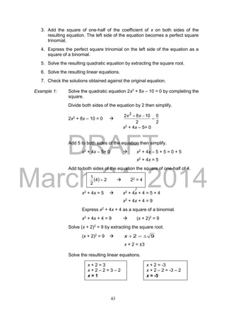 DRAFT
March 24, 2014
43
3. Add the square of one-half of the coefficient of x on both sides of the
resulting equation. The left side of the equation becomes a perfect square
trinomial.
4. Express the perfect square trinomial on the left side of the equation as a
square of a binomial.
5. Solve the resulting quadratic equation by extracting the square root.
6. Solve the resulting linear equations.
7. Check the solutions obtained against the original equation.
Example 1: Solve the quadratic equation 2x2 + 8x – 10 = 0 by completing the
square.
Divide both sides of the equation by 2 then simplify.
2x2 + 8x – 10 = 0 
2
0
2
1082 2

 xx
x2 + 4x – 5= 0
Add 5 to both sides of the equation then simplify.
x2 + 4x – 5= 0  x2 + 4x – 5 + 5 = 0 + 5
x2 + 4x = 5
Add to both sides of the equation the square of one-half of 4.
x2 + 4x = 5  x2 + 4x + 4 = 5 + 4
x2 + 4x + 4 = 9
Express x2 + 4x + 4 as a square of a binomial.
x2 + 4x + 4 = 9  (x + 2)2 = 9
Solve (x + 2)2 = 9 by extracting the square root.
(x + 2)2 = 9  92 x
x + 2 = ±3
Solve the resulting linear equations.
x + 2 = 3
x + 2 – 2 = 3 – 2
x = 1
x + 2 = -3
x + 2 – 2 = -3 – 2
x = -5
  24
2
1
  22 = 4
 