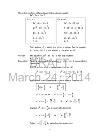 DRAFT
March 24, 2014
44
Check the solutions obtained against the original equation
2x2 + 8x – 10 = 0.
Both values of x satisfy the given equation. So the equation
01082 2
 xx is true when x = 1 or when x = -5.
Answer: The equation 01082 2
 xx has two solutions:
x = 1 or x = -5
Example 2: Find the solutions of the equation 01832
 xx by completing
the square.
Add 18 to both sides of the equation then simplify.
01832
 xx  180181832
 xx
1832
 xx
Add to both sides of the equation the square of one-half of 3.
1832
 xx 
4
9
18
4
9
32
 xx
4
9
4
72
4
9
32
 xx 
4
81
4
9
32
 xx
Express
4
9
32
 xx as a square of a binomial.
4
81
4
9
32
 xx 
4
81
2
3
2






x
Solve
4
81
2
3
2






x by extracting the square root.
For x = 1:
01082 2
 xx
   
?
2
0101812 
 
?
010812 
?
01082 
00 
For x = -5:
01082 2
 xx
   
?
2
0105852 
 
?
01040252 
?
0104050 
00 
 
2
3
3
2
1
 
4
9
2
3
2






 