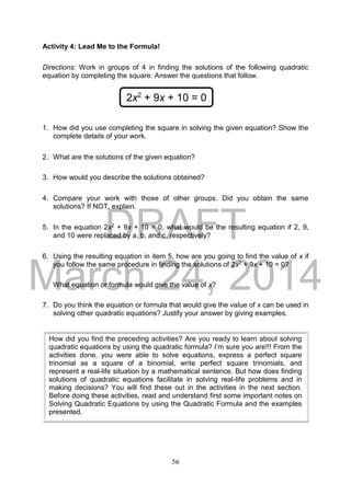 DRAFT
March 24, 2014
56
Activity 4: Lead Me to the Formula!
Directions: Work in groups of 4 in finding the solutions of the following quadratic
equation by completing the square. Answer the questions that follow.
1. How did you use completing the square in solving the given equation? Show the
complete details of your work.
2. What are the solutions of the given equation?
3. How would you describe the solutions obtained?
4. Compare your work with those of other groups. Did you obtain the same
solutions? If NOT, explain.
5. In the equation 2x2 + 9x + 10 = 0, what would be the resulting equation if 2, 9,
and 10 were replaced by a, b, and c, respectively?
6. Using the resulting equation in item 5, how are you going to find the value of x if
you follow the same procedure in finding the solutions of 2x2 + 9x + 10 = 0?
What equation or formula would give the value of x?
7. Do you think the equation or formula that would give the value of x can be used in
solving other quadratic equations? Justify your answer by giving examples.
2x2
+ 9x + 10 = 0
How did you find the preceding activities? Are you ready to learn about solving
quadratic equations by using the quadratic formula? I’m sure you are!!! From the
activities done, you were able to solve equations, express a perfect square
trinomial as a square of a binomial, write perfect square trinomials, and
represent a real-life situation by a mathematical sentence. But how does finding
solutions of quadratic equations facilitate in solving real-life problems and in
making decisions? You will find these out in the activities in the next section.
Before doing these activities, read and understand first some important notes on
Solving Quadratic Equations by using the Quadratic Formula and the examples
presented.
 