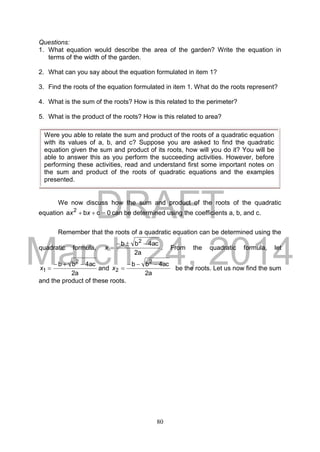 DRAFT
March 24, 2014
80
Questions:
1. What equation would describe the area of the garden? Write the equation in
terms of the width of the garden.
2. What can you say about the equation formulated in item 1?
3. Find the roots of the equation formulated in item 1. What do the roots represent?
4. What is the sum of the roots? How is this related to the perimeter?
5. What is the product of the roots? How is this related to area?
We now discuss how the sum and product of the roots of the quadratic
equation 0cba 2
 xx can be determined using the coefficients a, b, and c.
Remember that the roots of a quadratic equation can be determined using the
quadratic formula,
a2
ac4bb 2

x . From the quadratic formula, let
a2
ac4bb 2
1

x and
a2
ac4bb 2
2

x be the roots. Let us now find the sum
and the product of these roots.
Were you able to relate the sum and product of the roots of a quadratic equation
with its values of a, b, and c? Suppose you are asked to find the quadratic
equation given the sum and product of its roots, how will you do it? You will be
able to answer this as you perform the succeeding activities. However, before
performing these activities, read and understand first some important notes on
the sum and product of the roots of quadratic equations and the examples
presented.
 