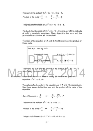 DRAFT
March 24, 2014
82
The sum of the roots of 01082 2
 xx is 4 .
Product of the roots =
a
c
 5
2
10
a
c



The product of the roots of 01082 2
 xx is 5 .
To check, find the roots of 01082 2
 xx using any of the methods
of solving quadratic equations. Then determine the sum and the
product of the roots that will be obtained.
The roots of the equation are 1 and -5. Find the sum and the product of
these roots
Therefore, the sum and the product of the roots of 01082 2
 xx
are 4 and 5 , respectively.
Example 2: Use the values of a, b, and c in finding the roots of the quadratic
equation 01872
 xx .
The values of a, b, and c in the equation are 1, 7, and -18, respectively.
Use these values to find the sum and the product of the roots of the
equation.
Sum of the roots =
a
b

  7
1
7
a
b




The sum of the roots of 01872
 xx is 7 .
Product of the roots =
a
c
 18
1
18
a
c



The product of the roots of 01872
 xx is 18 .
Let 11 x and 52 x .
Sum of the roots:   45121  xx
Product of the roots:    55121  xx
 