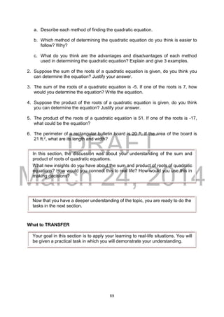DRAFT
March 24, 2014
88
a. Describe each method of finding the quadratic equation.
b. Which method of determining the quadratic equation do you think is easier to
follow? Why?
c. What do you think are the advantages and disadvantages of each method
used in determining the quadratic equation? Explain and give 3 examples.
2. Suppose the sum of the roots of a quadratic equation is given, do you think you
can determine the equation? Justify your answer.
3. The sum of the roots of a quadratic equation is -5. If one of the roots is 7, how
would you determine the equation? Write the equation.
4. Suppose the product of the roots of a quadratic equation is given, do you think
you can determine the equation? Justify your answer.
5. The product of the roots of a quadratic equation is 51. If one of the roots is -17,
what could be the equation?
6. The perimeter of a rectangular bulletin board is 20 ft. If the area of the board is
21 ft.2, what are its length and width?
What to TRANSFER
In this section, the discussion was about your understanding of the sum and
product of roots of quadratic equations.
What new insights do you have about the sum and product of roots of quadratic
equations? How would you connect this to real life? How would you use this in
making decisions?
Now that you have a deeper understanding of the topic, you are ready to do the
tasks in the next section.
Your goal in this section is to apply your learning to real-life situations. You will
be given a practical task in which you will demonstrate your understanding.
 