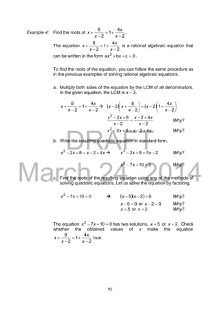 DRAFT
March 24, 2014
95
Example 4: Find the roots of
2
4
1
2
8




x
x
x
x .
The equation
2
4
1
2
8




x
x
x
x is a rational algebraic equation that
can be written in the form 0cba 2
 xx .
To find the roots of the equation, you can follow the same procedure as
in the previous examples of solving rational algebraic equations.
a. Multiply both sides of the equation by the LCM of all denominators.
In the given equation, the LCM is x – 3.
2
4
1
2
8




x
x
x
x      














2
4
12
2
8
2
x
x
x
x
xx
2
42
2
822





x
xx
x
xx
Why?
xxxx 42822
 Why?
b. Write the resulting quadratic equation in standard form.
xxxx 42822
  25822
 xxx Why?
01072
 xx Why?
c. Find the roots of the resulting equation using any of the methods of
solving quadratic equations. Let us solve the equation by factoring.
01072
 xx     025  xx Why?
05 x or 02 x Why?
5x or 2x Why?
The equation 01072
 xx has two solutions, 5x or 2x . Check
whether the obtained values of x make the equation
2
4
1
2
8




x
x
x
x true.
 