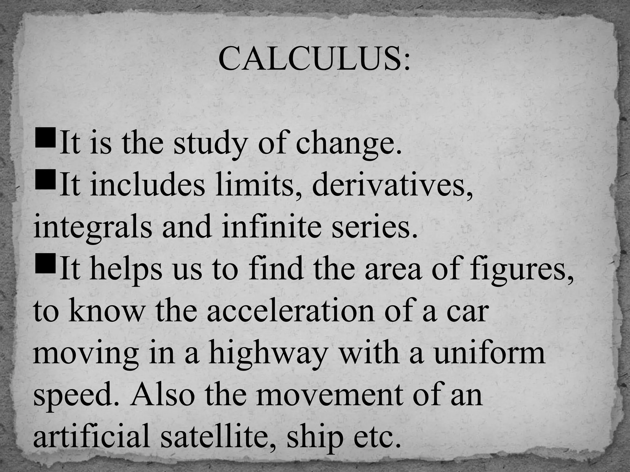 CALCULUS:
 
It is the study of change.
It includes limits, derivatives, 
integrals and infinite series.
It helps us to find the area of figures, 
to know the acceleration of a car 
moving in a highway with a uniform 
speed. Also the movement of an 
artificial satellite, ship etc.
 