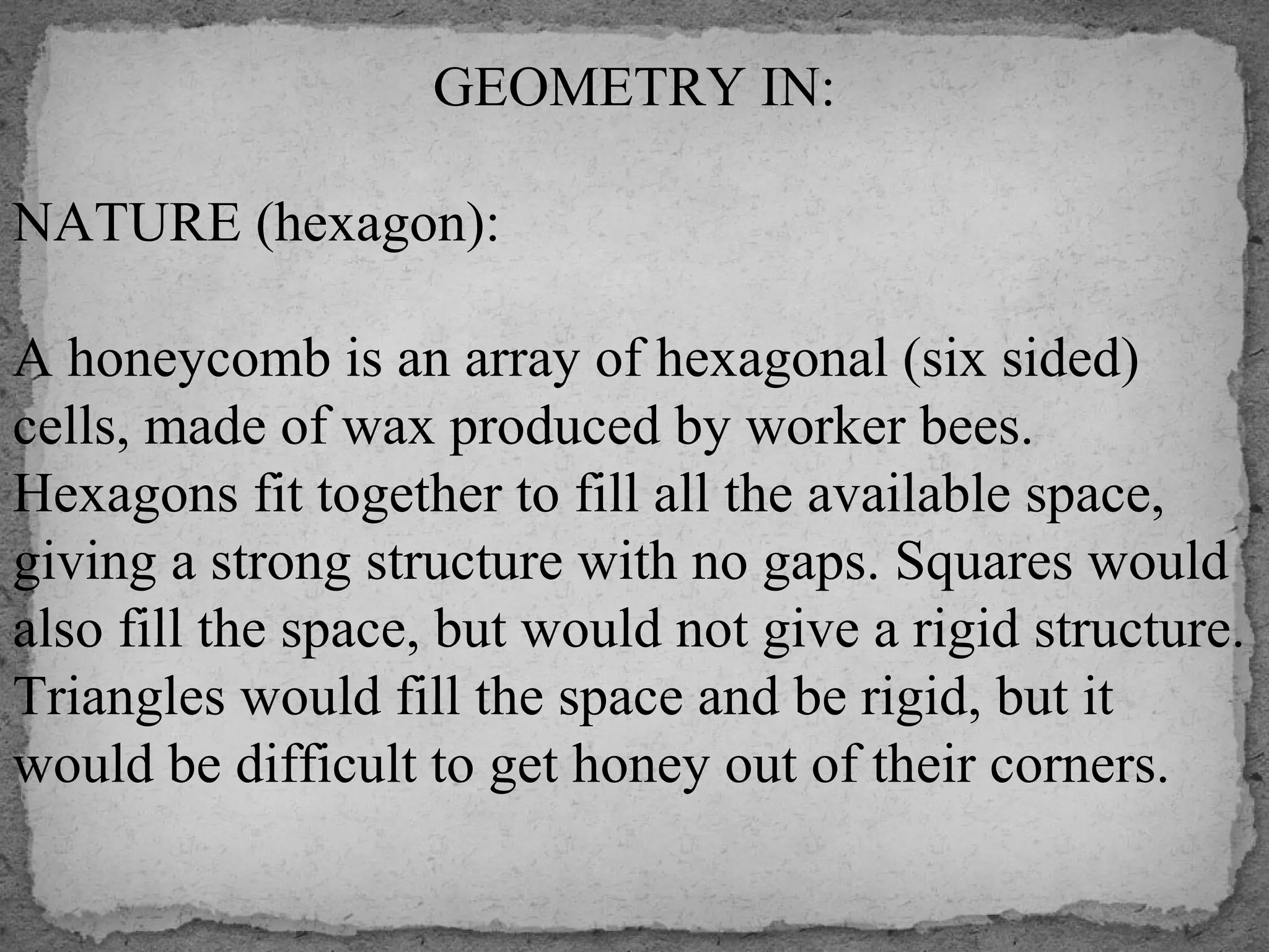 GEOMETRY IN:
NATURE (hexagon):
A honeycomb is an array of hexagonal (six sided)
cells, made of wax produced by worker bees.
Hexagons fit together to fill all the available space,
giving a strong structure with no gaps. Squares would
also fill the space, but would not give a rigid structure.
Triangles would fill the space and be rigid, but it
would be difficult to get honey out of their corners.
 