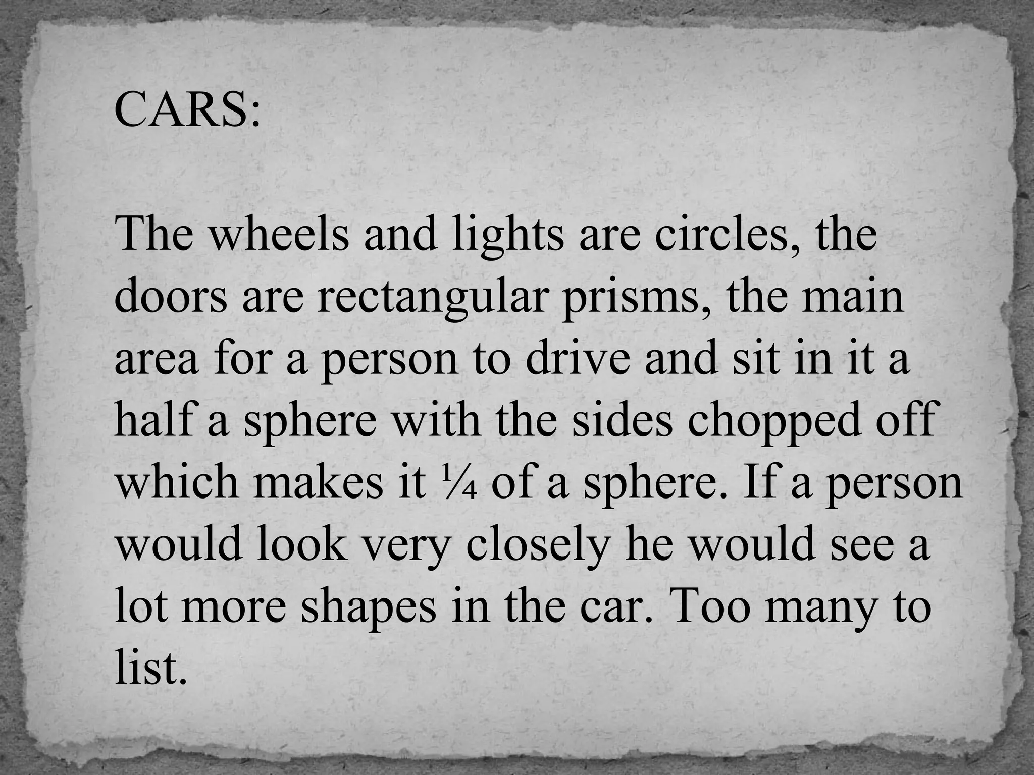 CARS:
The wheels and lights are circles, the
doors are rectangular prisms, the main
area for a person to drive and sit in it a
half a sphere with the sides chopped off
which makes it ¼ of a sphere. If a person
would look very closely he would see a
lot more shapes in the car. Too many to
list.
 