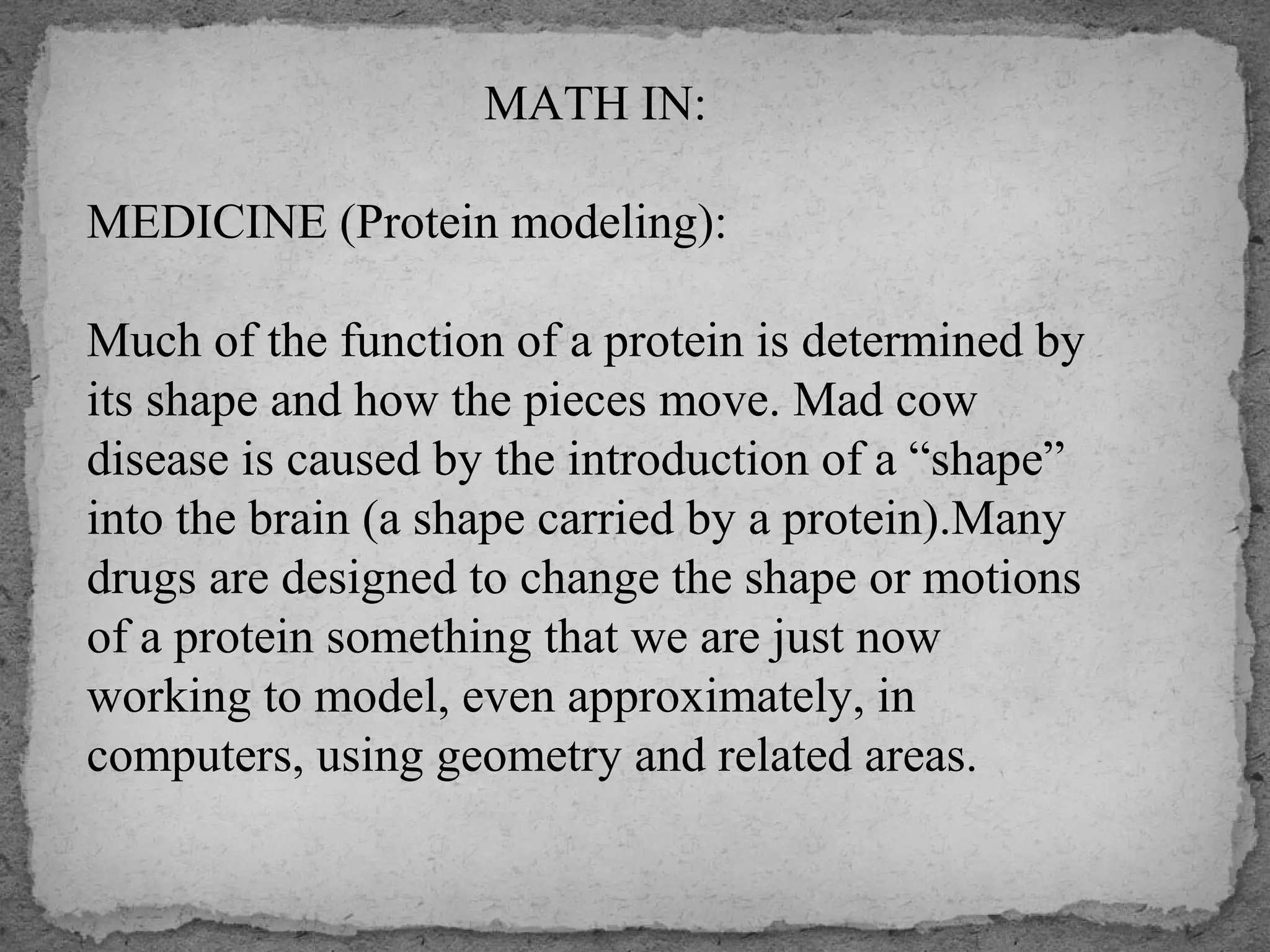 MATH IN:
MEDICINE (Protein modeling):
Much of the function of a protein is determined by
its shape and how the pieces move. Mad cow
disease is caused by the introduction of a “shape”
into the brain (a shape carried by a protein).Many
drugs are designed to change the shape or motions
of a protein something that we are just now
working to model, even approximately, in
computers, using geometry and related areas.
 