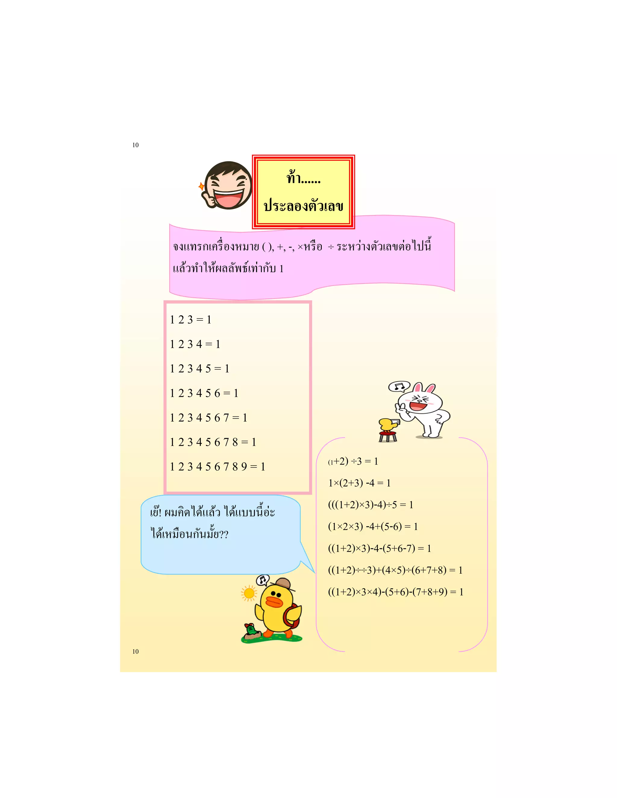 10 
10 
1 2 3 = 1 
1 2 3 4 = 1 
1 2 3 4 5 = 1 
1 2 3 4 5 6 = 1 
1 2 3 4 5 6 7 = 1 
1 2 3 4 5 6 7 8 = 1 
1 2 3 4 5 6 7 8 9 = 1 
จงแทรกเครื่องหมาย ( ), +, -, ×หรือ ÷ ระหว่างตัวเลขต่อไปนี้ 
แล้วทาให้ผลลัพธ์เท่ากับ 1 
เย๊! ผมคิดได้แล้ว ได้แบบนี้อ่ะ ได้เหมือนกันมั้ย?? 
(1+2) ÷3 = 1 
1×(2+3) -4 = 1 
(((1+2)×3)-4)÷5 = 1 
(1×2×3) -4+(5-6) = 1 
((1+2)×3)-4-(5+6-7) = 1 
((1+2)÷÷3)+(4×5)÷(6+7+8) = 1 
((1+2)×3×4)-(5+6)-(7+8+9) = 1 
ท้า...... 
ประลองตัวเลข  