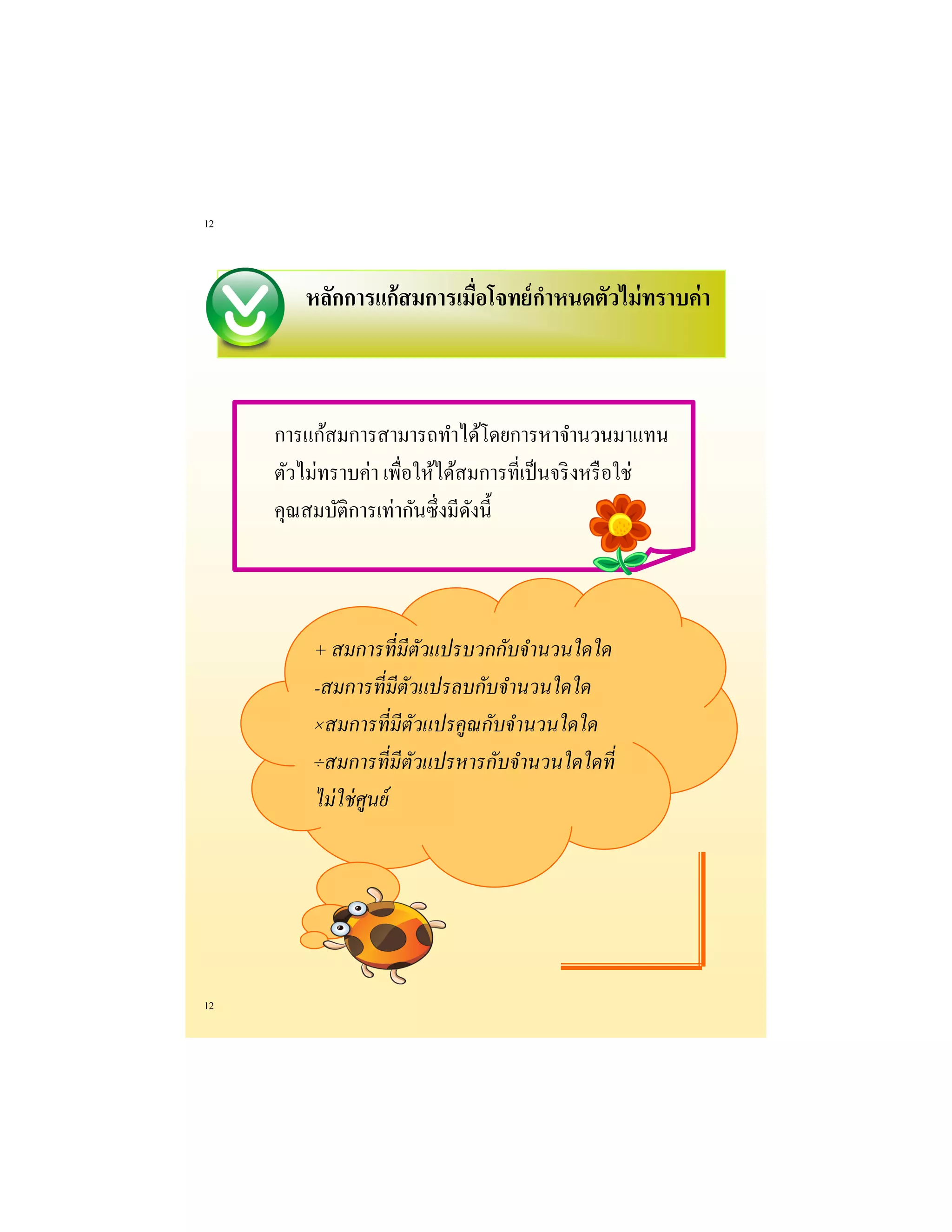 12 
12 
หลักการแก้สมการเมื่อโจทย์กาหนดตัวไม่ทราบค่า 
การแก้สมการสามารถทาได้โดยการหาจานวนมาแทน ตัวไม่ทราบค่า เพื่อให้ได้สมการที่เป็นจริงหรือใช่ คุณสมบัติการเท่ากันซึ่งมีดังนี้ 
+ สมการที่มีตัวแปรบวกกับจานวนใดใด 
-สมการที่มีตัวแปรลบกับจานวนใดใด 
×สมการที่มีตัวแปรคูณกับจานวนใดใด 
÷สมการที่มีตัวแปรหารกับจานวนใดใดที่ ไม่ใช่ศูนย์  