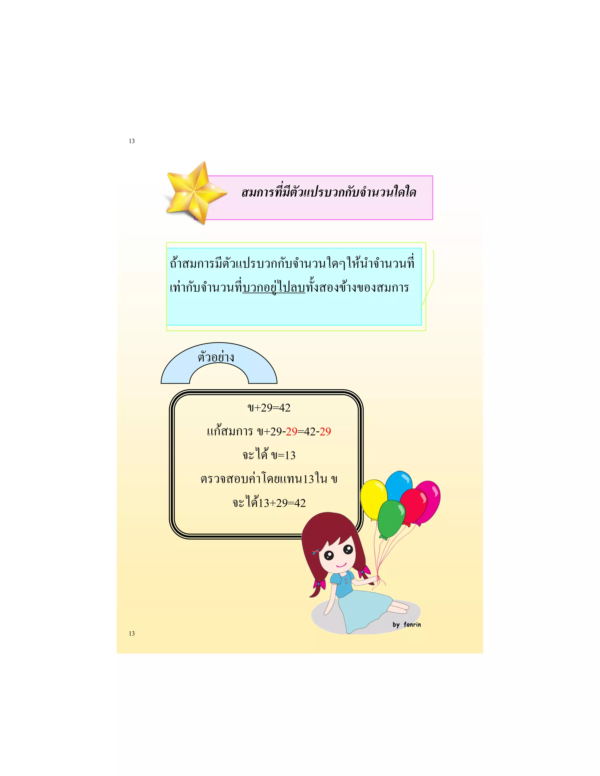 13 
13 
สมการที่มีตัวแปรบวกกับจานวนใดใด 
ถ้าสมการมีตัวแปรบวกกับจานวนใดๆให้นาจานวนที่ เท่ากับจานวนที่บวกอยู่ไปลบทั้งสองข้างของสมการ 
ตัวอย่าง 
ข+29=42 
แก้สมการ ข+29-29=42-29 
จะได้ ข=13 
ตรวจสอบค่าโดยแทน13ใน ข 
จะได้13+29=42 
 