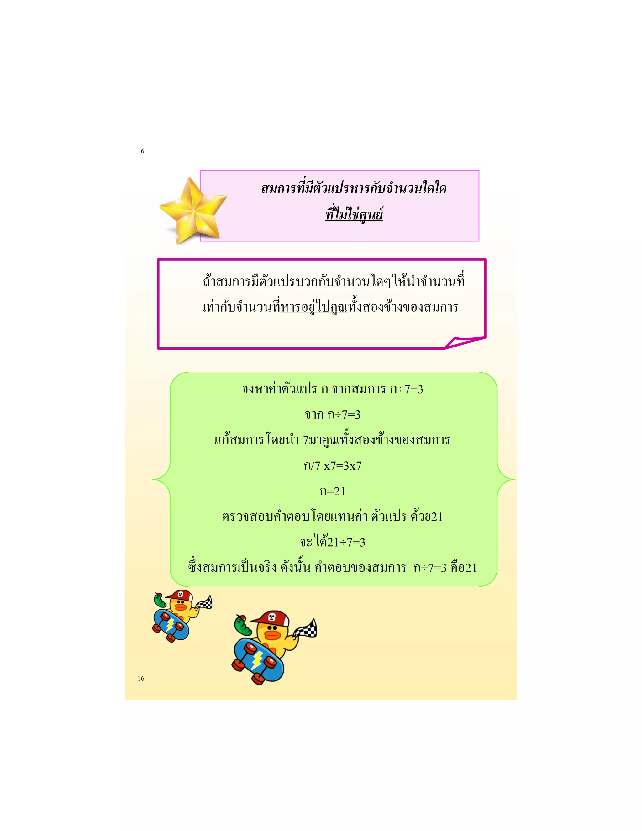 16 
16 
สมการที่มีตัวแปรหารกับจานวนใดใด ที่ไม่ใช่ศูนย์ 
ถ้าสมการมีตัวแปรบวกกับจานวนใดๆให้นาจานวนที่ เท่ากับจานวนที่หารอยู่ไปคูณทั้งสองข้างของสมการ 
จงหาค่าตัวแปร ก จากสมการ ก÷7=3 
จาก ก÷7=3 
แก้สมการโดยนา 7มาคูณทั้งสองข้างของสมการ 
ก/7 x7=3x7 
ก=21 
ตรวจสอบคาตอบโดยแทนค่า ตัวแปร ด้วย21 
จะได้21÷7=3 
ซึ่งสมการเป็นจริง ดังนั้น คาตอบของสมการ ก÷7=3 คือ21  