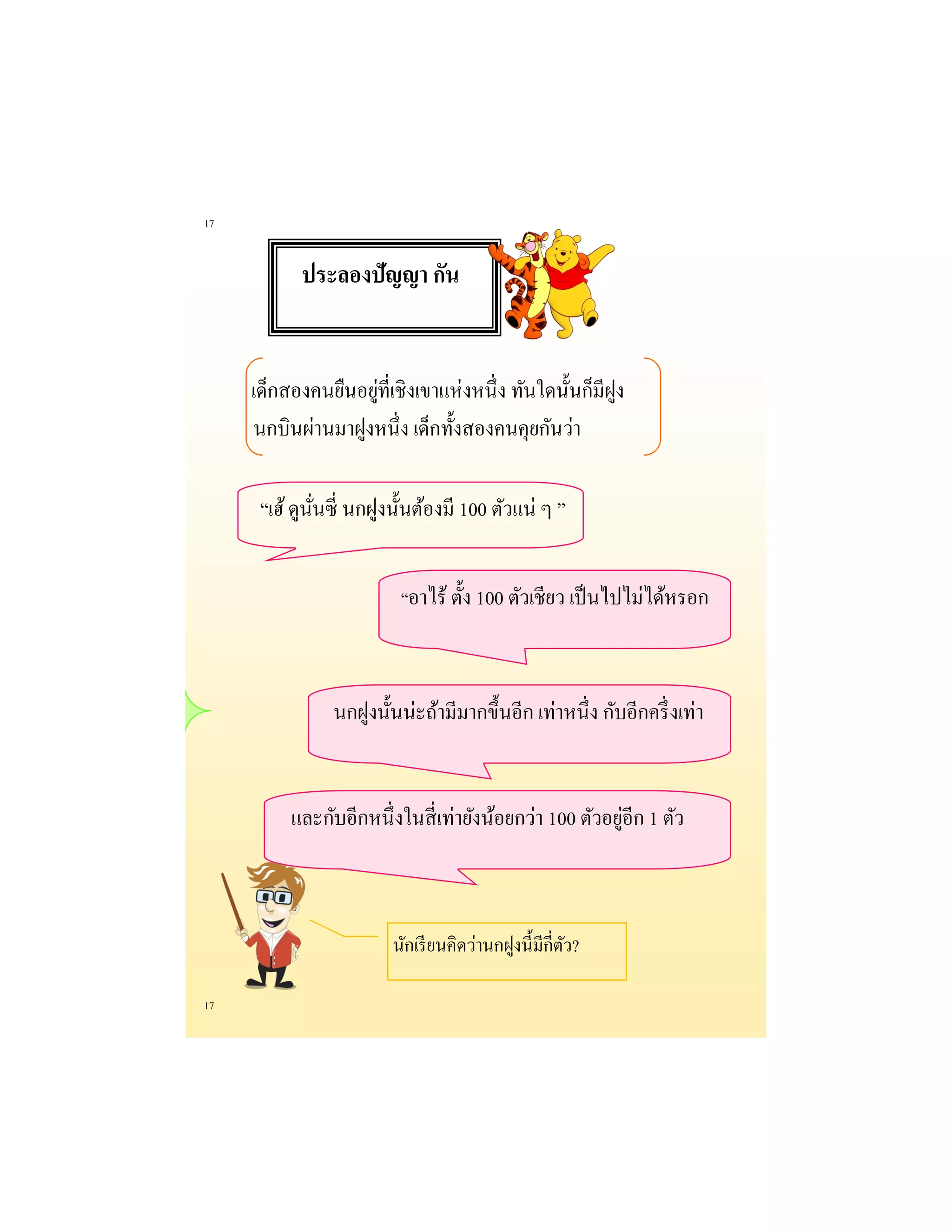 17 
17 
เด็กสองคนยืนอยู่ที่เชิงเขาแห่งหนึ่ง ทันใดนั้นก็มีฝูง นกบินผ่านมาฝูงหนึ่ง เด็กทั้งสองคนคุยกันว่า 
“เฮ้ ดูนั่นซี่ นกฝูงนั้นต้องมี 100 ตัวแน่ ๆ ” 
“อาไร้ ตั้ง 100 ตัวเชียว เป็นไปไม่ได้หรอก 
นกฝูงนั้นน่ะถ้ามีมากขึ้นอีก เท่าหนึ่ง กับอีกครึ่งเท่า 
และกับอีกหนึ่งในสี่เท่ายังน้อยกว่า 100 ตัวอยู่อีก 1 ตัว 
นักเรียนคิดว่านกฝูงนี้มีกี่ตัว? 
ประลองปัญญา กัน  