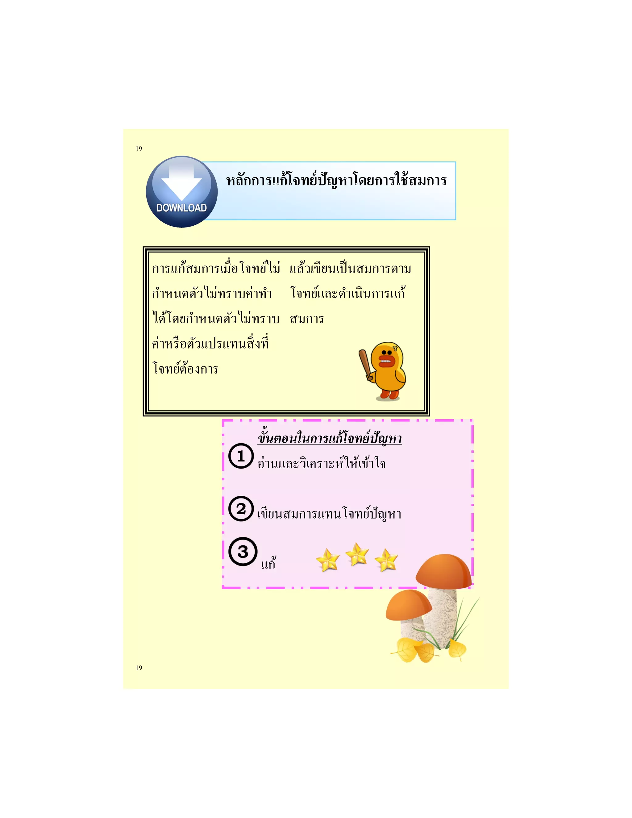 19 
19 
หลักการแก้โจทย์ปัญหาโดยการใช้สมการ 
การแก้สมการเมื่อโจทย์ไม่ กาหนดตัวไม่ทราบค่าทา ได้โดยกาหนดตัวไม่ทราบ ค่าหรือตัวแปรแทนสิ่งที่ โจทย์ต้องการ 
แล้วเขียนเป็นสมการตาม โจทย์และดาเนินการแก้ สมการ 
ขั้นตอนในการแก้โจทย์ปัญหา 
อ่านและวิเคราะห์ให้เข้าใจ 
เขียนสมการแทนโจทย์ปัญหา 
แก้  