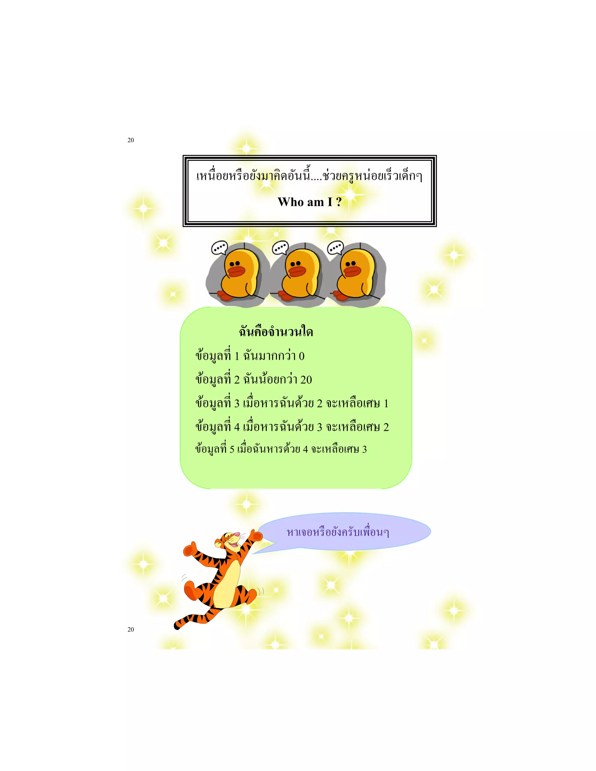 20 
20 
เหนื่อยหรือยังมาคิดอันนี้....ช่วยครูหน่อยเร็วเด็กๆ Who am I ? 
ฉันคือจานวนใด 
ข้อมูลที่ 1 ฉันมากกว่า 0 
ข้อมูลที่ 2 ฉันน้อยกว่า 20 
ข้อมูลที่ 3 เมื่อหารฉันด้วย 2 จะเหลือเศษ 1 
ข้อมูลที่ 4 เมื่อหารฉันด้วย 3 จะเหลือเศษ 2 
ข้อมูลที่ 5 เมื่อฉันหารด้วย 4 จะเหลือเศษ 3 
หาเจอหรือยังครับเพื่อนๆ  